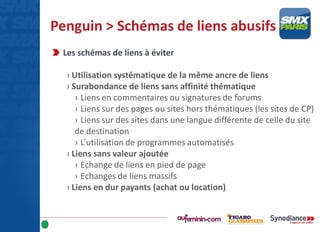 Penguin > Schémas de liens abusifs
Les schémas de liens à éviter
› Utilisation systématique de la même ancre de liens
› Surabondance de liens sans affinité thématique
› Liens en commentaires ou signatures de forums
› Liens sur des pages ou sites hors thématiques (les sites de CP)
› Liens sur des sites dans une langue différente de celle du site
de destination
› L’utilisation de programmes automatisés
› Liens sans valeur ajoutée
› Echange de liens en pied de page
› Echanges de liens massifs
› Liens en dur payants (achat ou location)
 