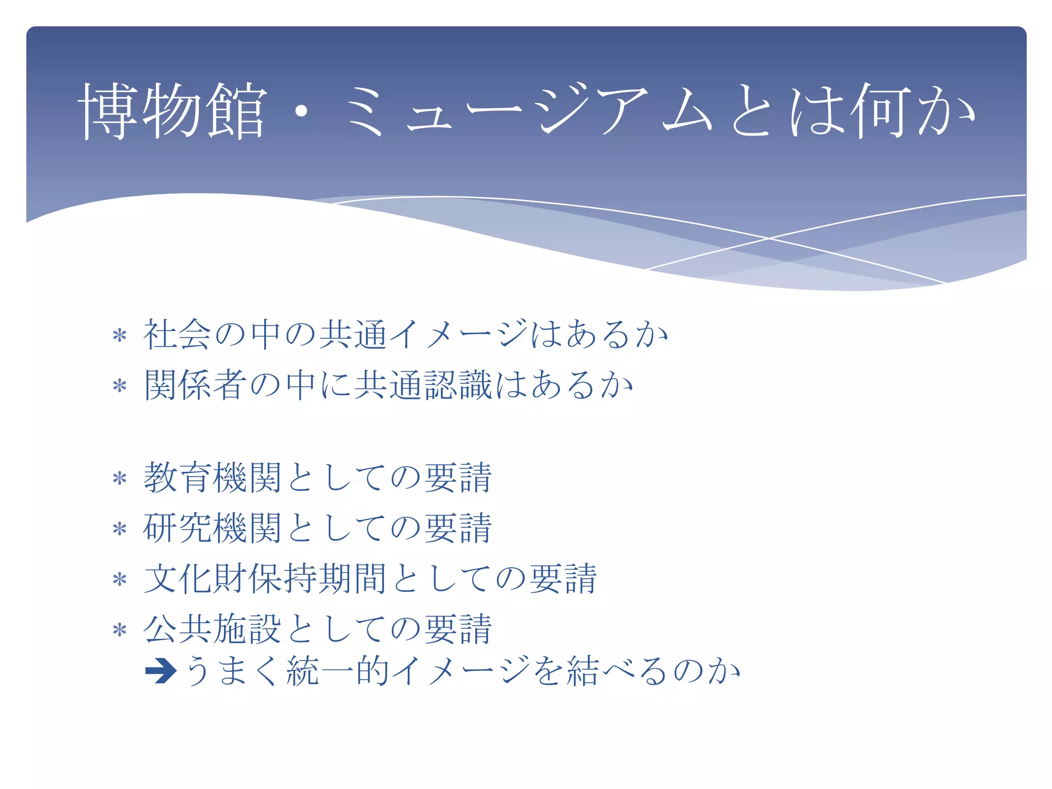 博物館・ミュージアムとは何か


 社会の中の共通イメージはあるか
 関係者の中に共通認識はあるか

 教育機関としての要請
 研究機関としての要請
 文化財保持期間としての要請
 公共施設としての要請
 うまく統一的イメージを結べるのか
 