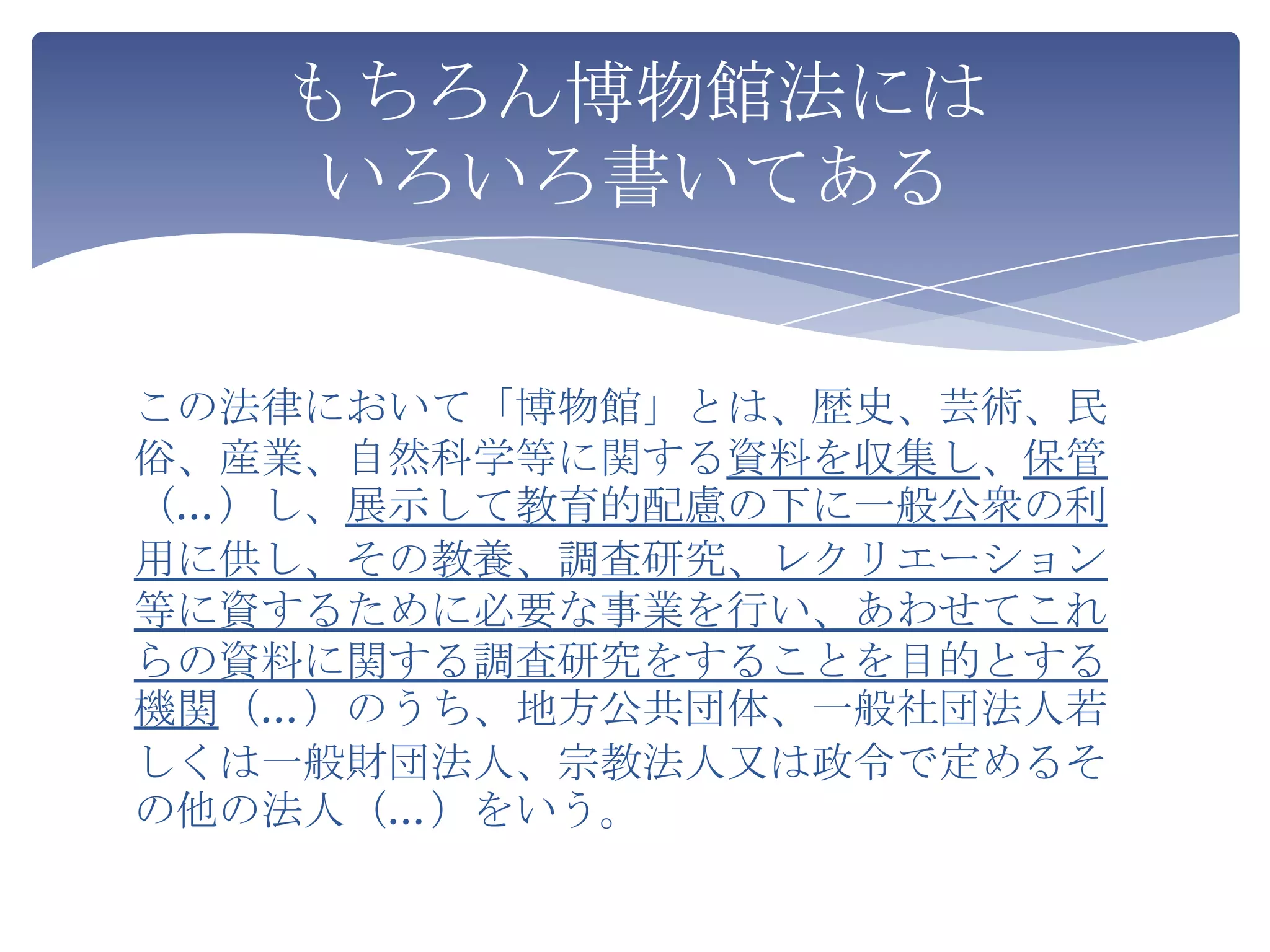 もちろん博物館法には
    いろいろ書いてある


この法律において「博物館」とは、歴史、芸術、民
俗、産業、自然科学等に関する資料を収集し、保管
（…）し、展示して教育的配慮の下に一般公衆の利
用に供し、その教養、調査研究、レクリエーション
等に資するために必要な事業を行い、あわせてこれ
らの資料に関する調査研究をすることを目的とする
機関（…）のうち、地方公共団体、一般社団法人若
しくは一般財団法人、宗教法人又は政令で定めるそ
の他の法人（…）をいう。
 