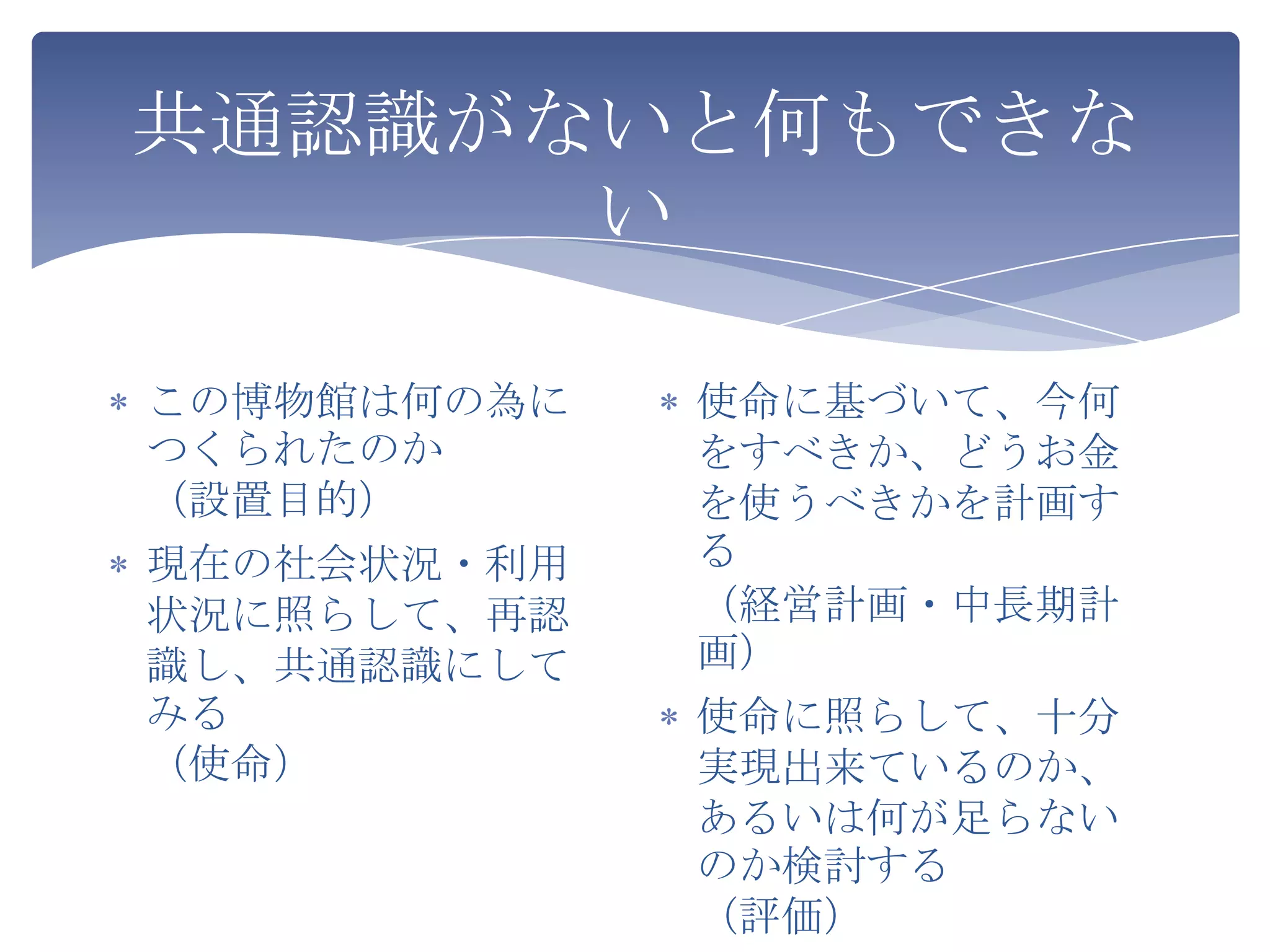 共通認識がないと何もできな
      い

この博物館は何の為に   使命に基づいて、今何
つくられたのか      をすべきか、どうお金
（設置目的）       を使うべきかを計画す
現在の社会状況・利用   る
状況に照らして、再認   （経営計画・中長期計
識し、共通認識にして   画）
みる           使命に照らして、十分
（使命）         実現出来ているのか、
             あるいは何が足らない
             のか検討する
             （評価）
 