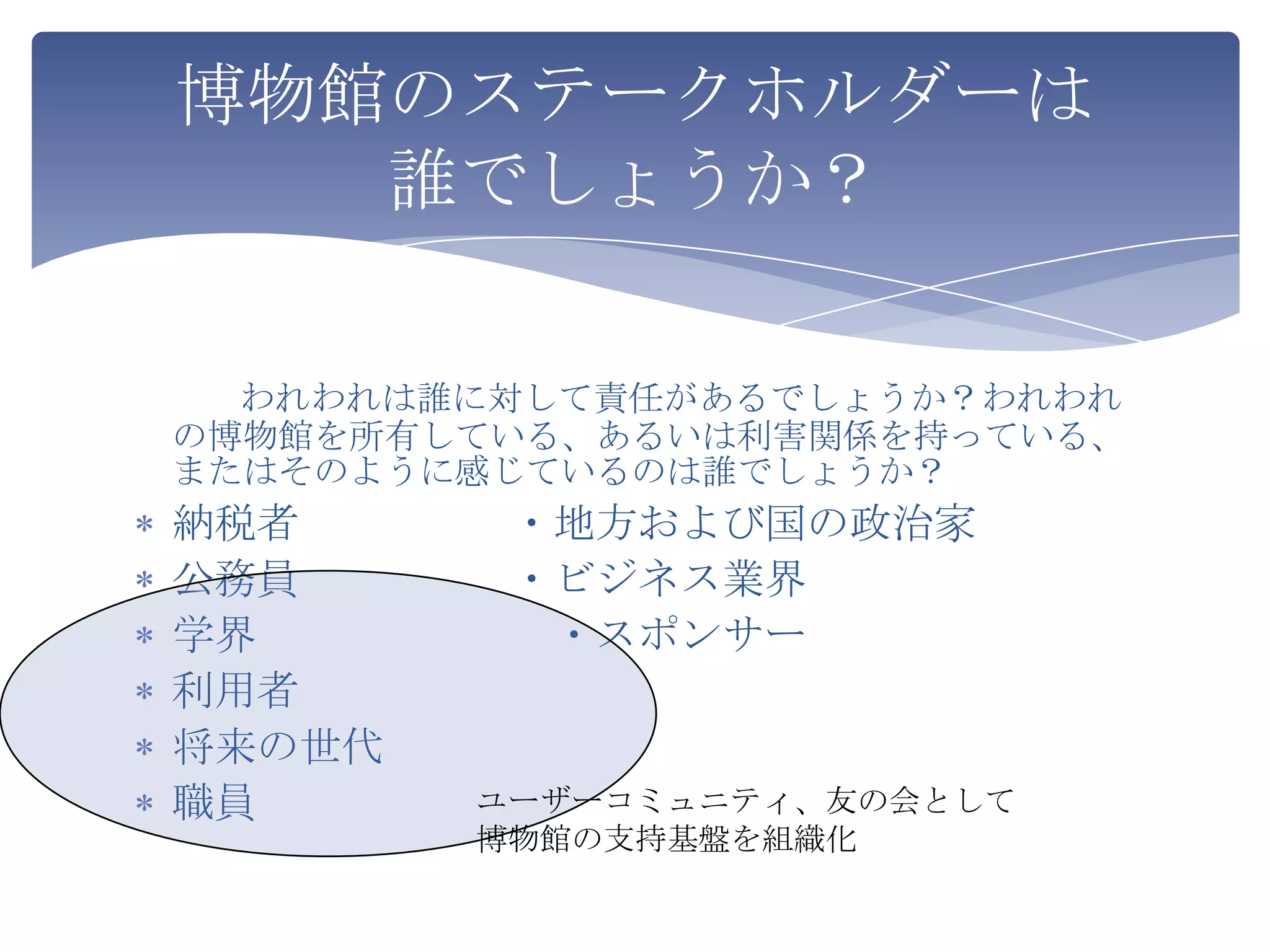 博物館のステークホルダーは
   誰でしょうか？

  われわれは誰に対して責任があるでしょうか？われわれ
の博物館を所有している、あるいは利害関係を持っている、
またはそのように感じているのは誰でしょうか？
納税者      ・地方および国の政治家
公務員      ・ビジネス業界
学界        ・スポンサー
利用者
将来の世代
職員      ユーザーコミュニティ、友の会として
        博物館の支持基盤を組織化
 