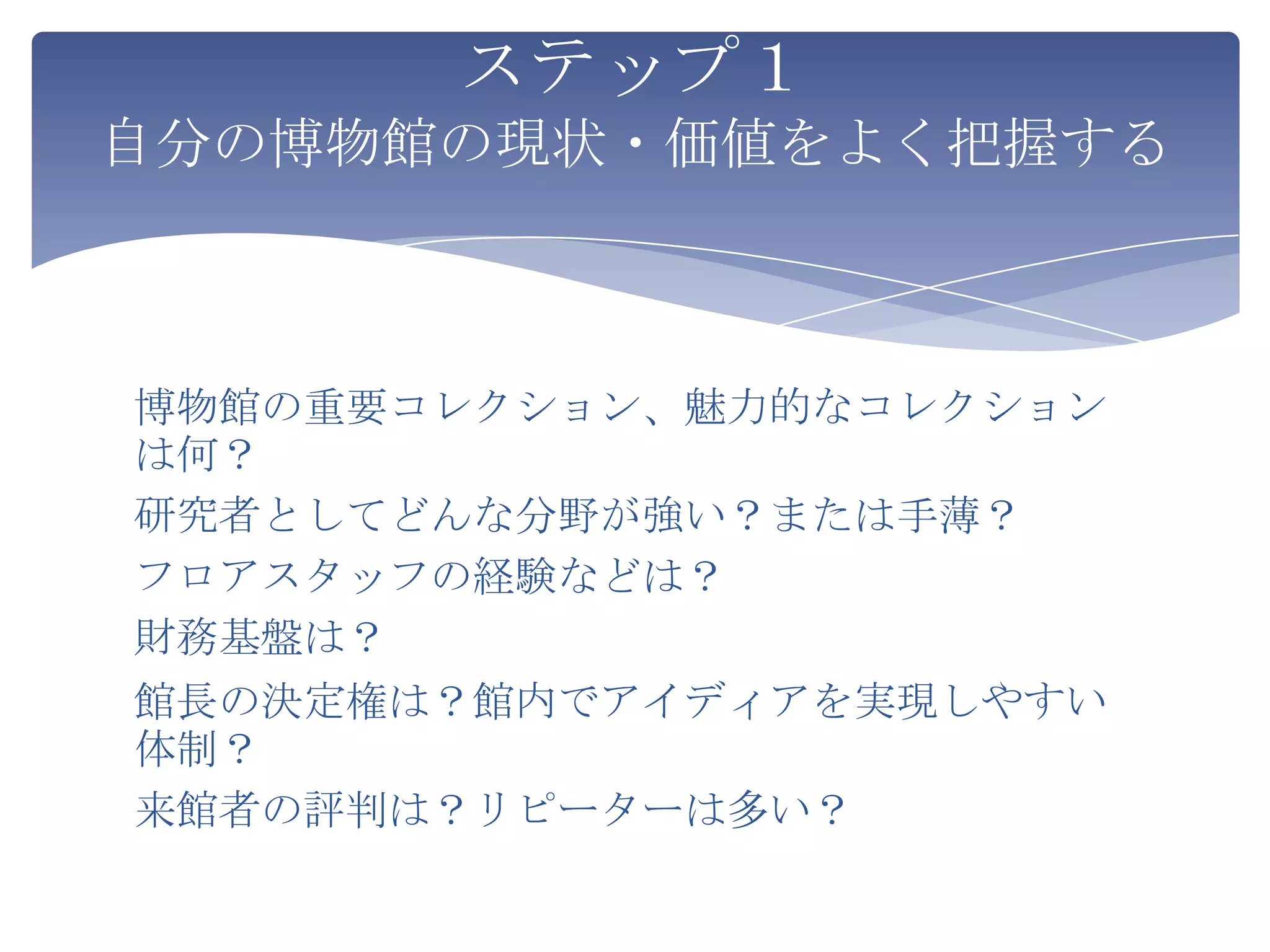 ステップ１
自分の博物館の現状・価値をよく把握する



博物館の重要コレクション、魅力的なコレクション
は何？
研究者としてどんな分野が強い？または手薄？
フロアスタッフの経験などは？
財務基盤は？
館長の決定権は？館内でアイディアを実現しやすい
体制？
来館者の評判は？リピーターは多い？
 