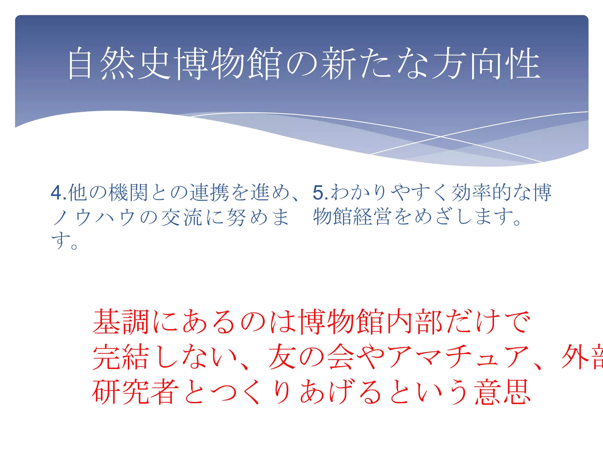 自然史博物館の新たな方向性


4.他の機関との連携を進め、 5.わかりやすく効率的な博
ノウハウの交流に努めま 物館経営をめざします。
す。



  基調にあるのは博物館内部だけで
  完結しない、友の会やアマチュア、外部
  研究者とつくりあげるという意思
 