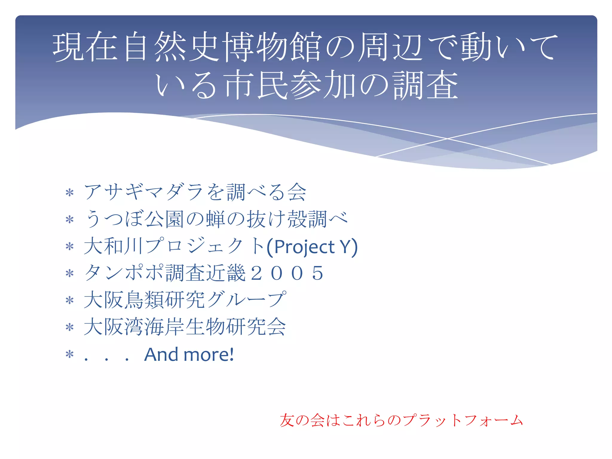現在自然史博物館の周辺で動いて
   いる市民参加の調査


アサギマダラを調べる会
うつぼ公園の蝉の抜け殻調べ
大和川プロジェクト(Project Y)
タンポポ調査近畿２００５
大阪鳥類研究グループ
大阪湾海岸生物研究会
．．．And more!


              友の会はこれらのプラットフォーム
 