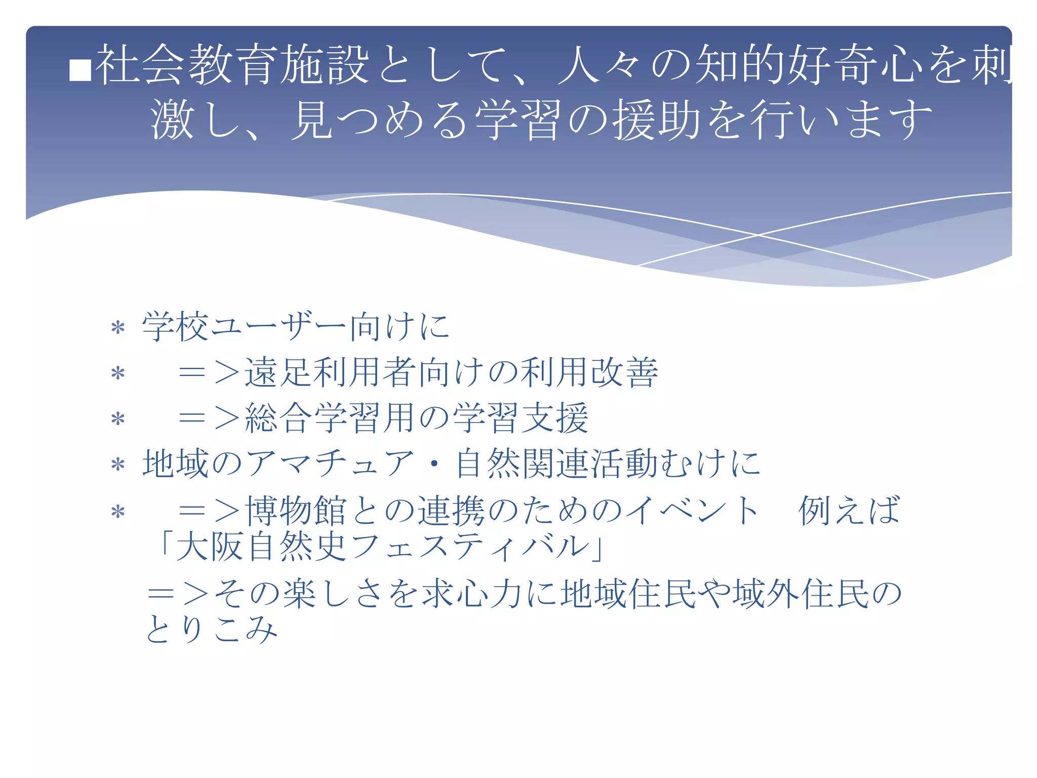 ■社会教育施設として、人々の知的好奇心を刺
  激し、見つめる学習の援助を行います



 学校ユーザー向けに
  ＝＞遠足利用者向けの利用改善
  ＝＞総合学習用の学習支援
 地域のアマチュア・自然関連活動むけに
  ＝＞博物館との連携のためのイベント 例えば
 「大阪自然史フェスティバル」
 ＝＞その楽しさを求心力に地域住民や域外住民の
 とりこみ
 