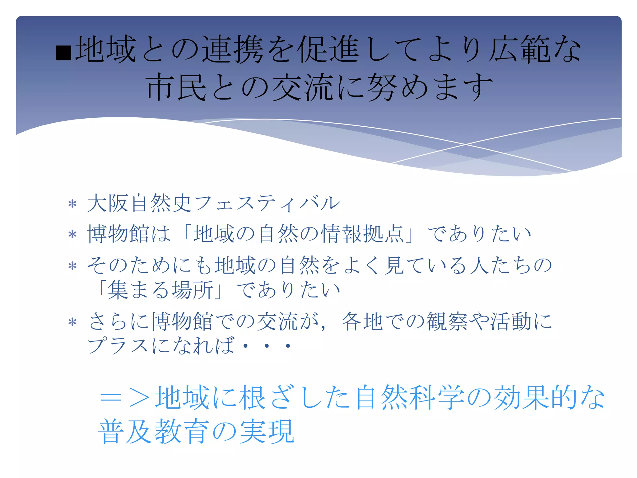 ■地域との連携を促進してより広範な
   市民との交流に努めます


 大阪自然史フェスティバル
 博物館は「地域の自然の情報拠点」でありたい
 そのためにも地域の自然をよく見ている人たちの
 「集まる場所」でありたい
 さらに博物館での交流が，各地での観察や活動に
 プラスになれば・・・

 ＝＞地域に根ざした自然科学の効果的な
 普及教育の実現
 