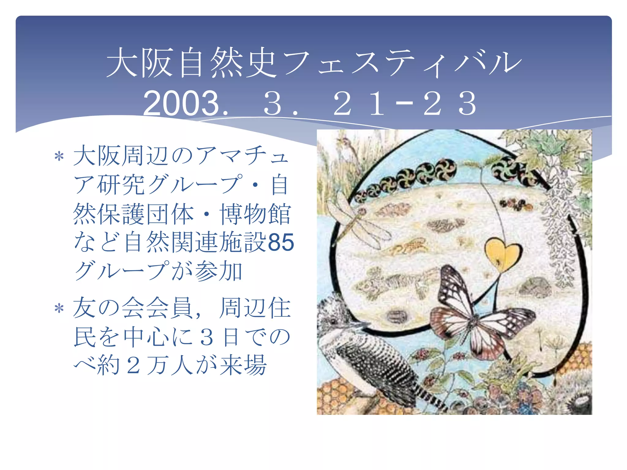大阪自然史フェスティバル
  2003．３．２１−２３
大阪周辺のアマチュ
ア研究グループ・自
然保護団体・博物館
など自然関連施設85
グループが参加
友の会会員，周辺住
民を中心に３日での
べ約２万人が来場
 