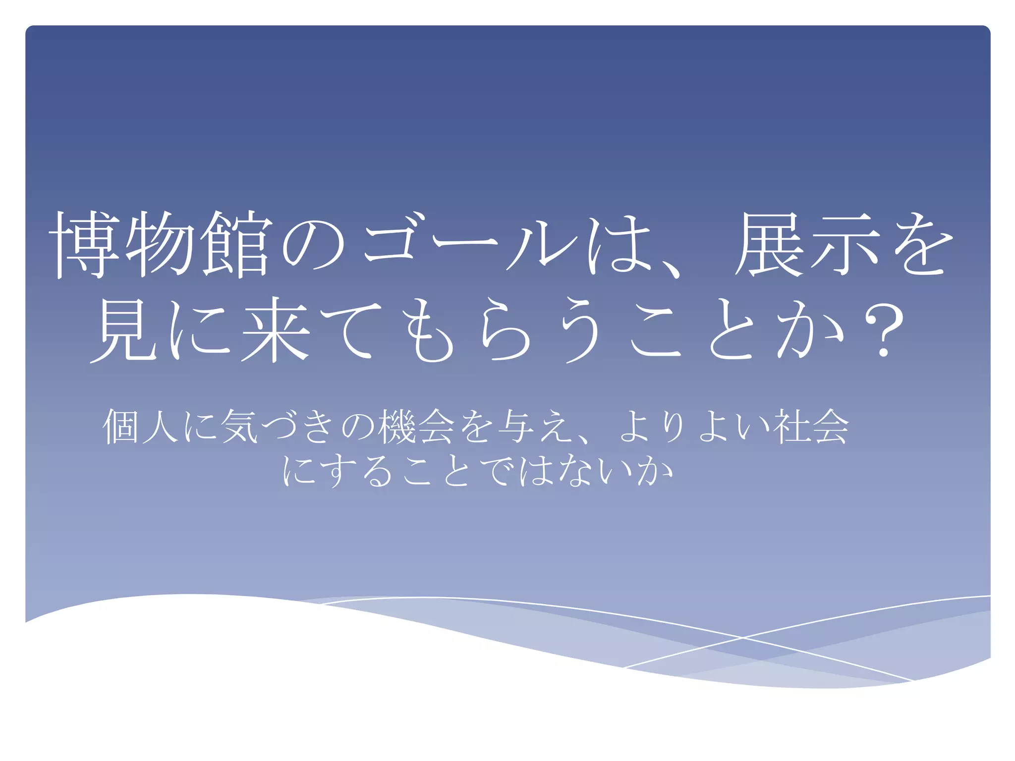 博物館のゴールは、展示を
見に来てもらうことか？
個人に気づきの機会を与え、よりよい社会
    にすることではないか
 