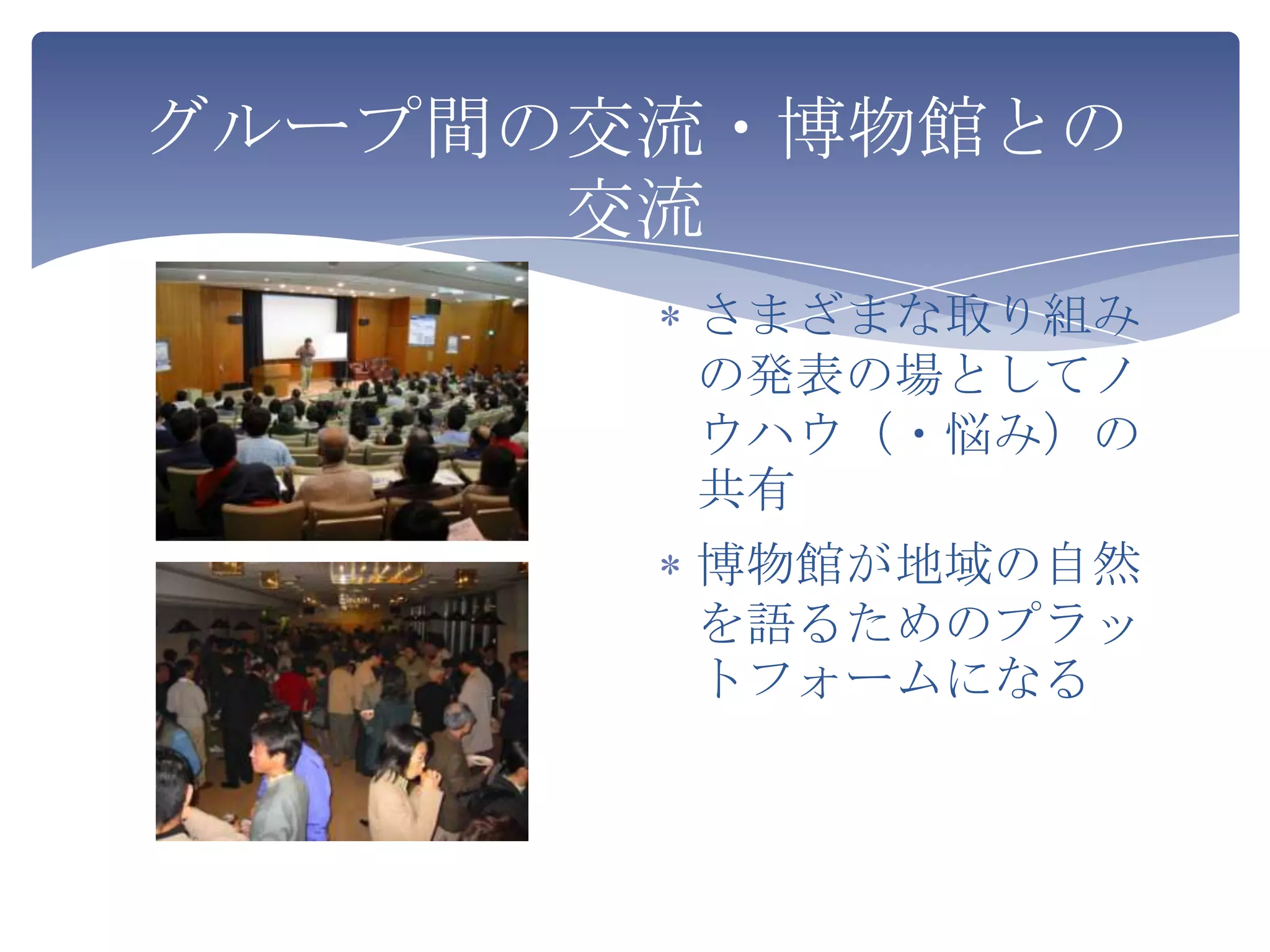 グループ間の交流・博物館との
      交流
       さまざまな取り組み
       の発表の場としてノ
       ウハウ（・悩み）の
       共有
       博物館が地域の自然
       を語るためのプラッ
       トフォームになる
 