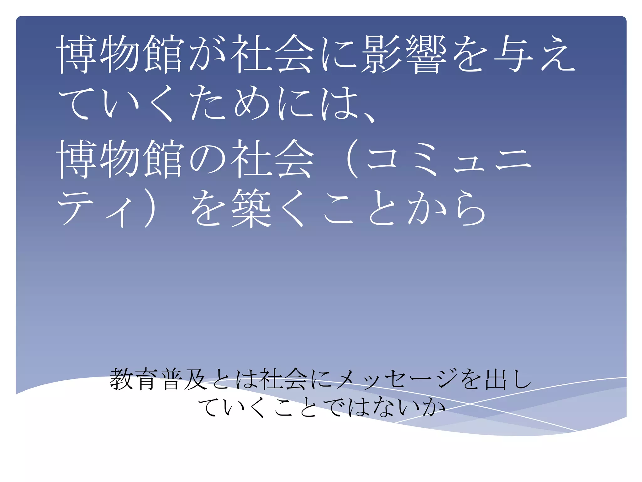 博物館が社会に影響を与え
ていくためには、
博物館の社会（コミュニ
ティ）を築くことから


 教育普及とは社会にメッセージを出し
    ていくことではないか
 