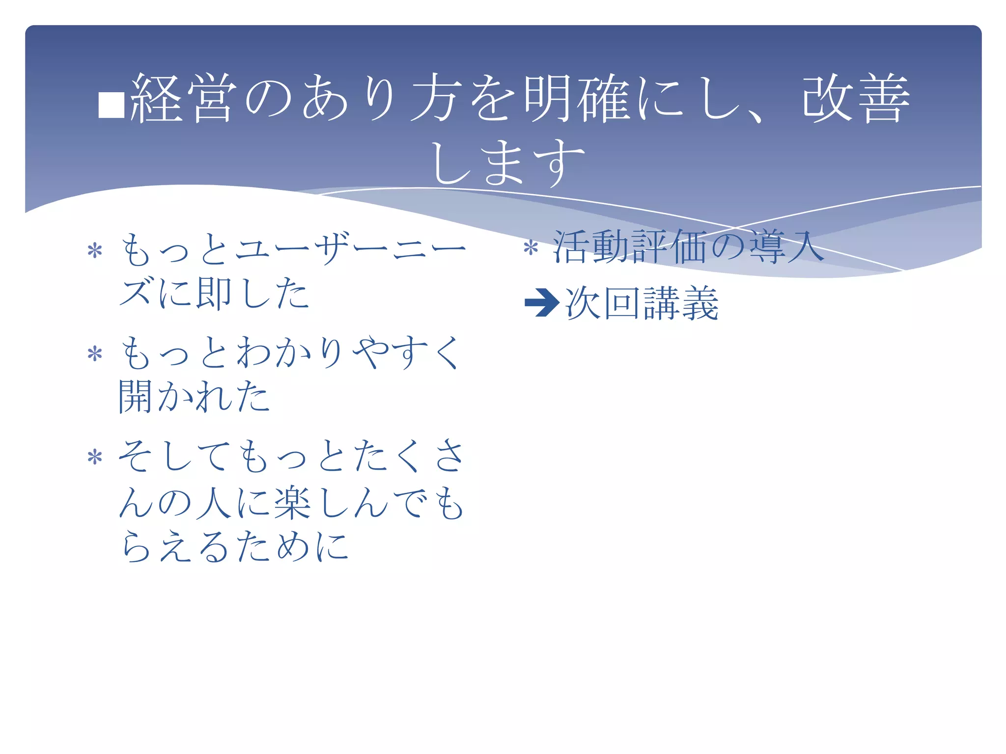 ■経営のあり方を明確にし、改善
      します
もっとユーザーニー    活動評価の導入
ズに即した       次回講義
もっとわかりやすく
開かれた
そしてもっとたくさ
んの人に楽しんでも
らえるために
 