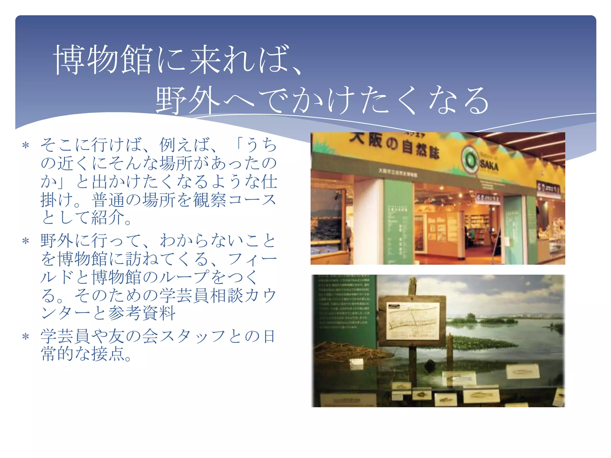 博物館に来れば、
   野外へでかけたくなる
そこに行けば、例えば、「うち
の近くにそんな場所があったの
か」と出かけたくなるような仕
掛け。普通の場所を観察コース
として紹介。
野外に行って、わからないこと
を博物館に訪ねてくる、フィー
ルドと博物館のループをつく
る。そのための学芸員相談カウ
ンターと参考資料
学芸員や友の会スタッフとの日
常的な接点。
 