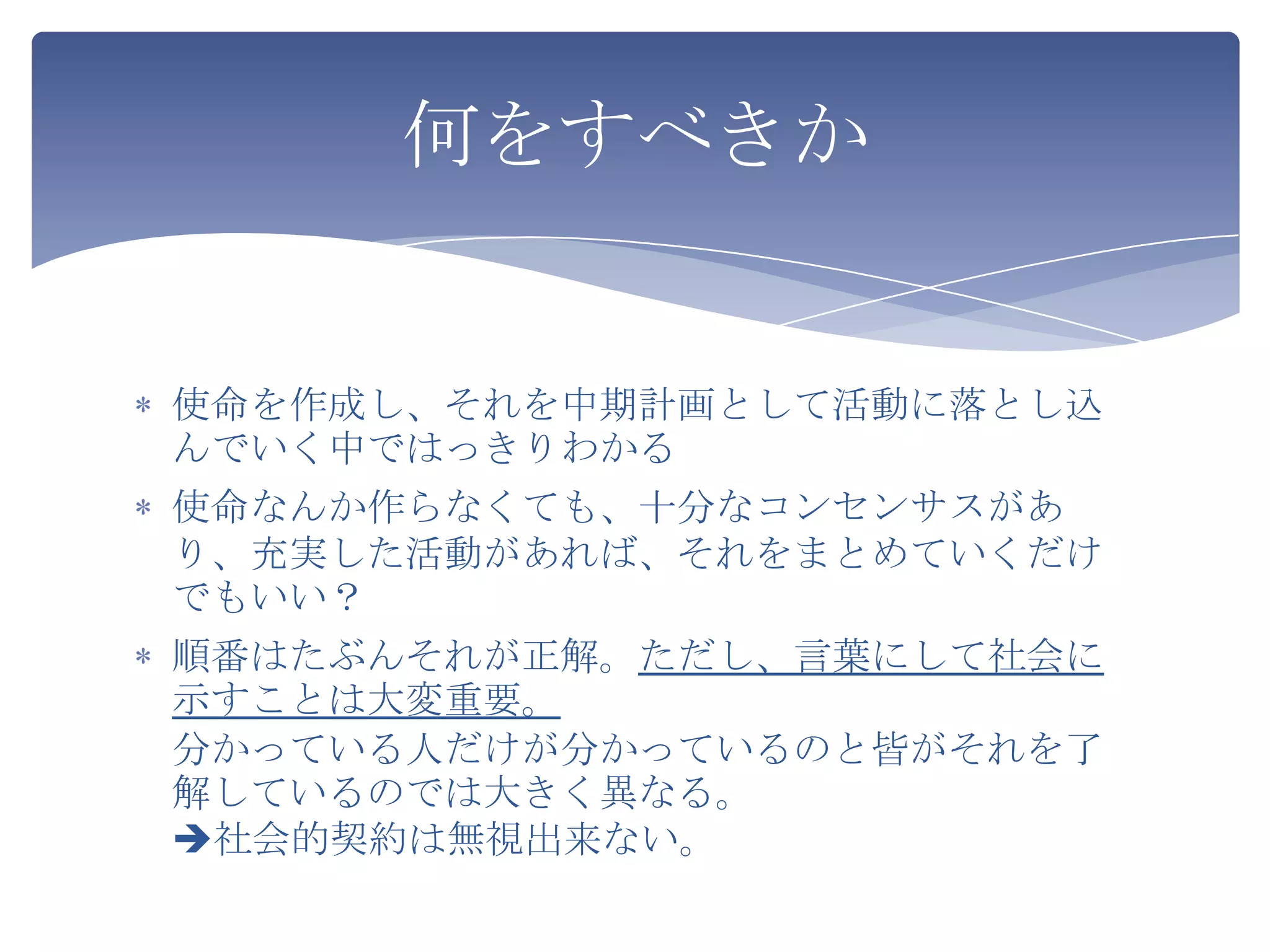 何をすべきか


使命を作成し、それを中期計画として活動に落とし込
んでいく中ではっきりわかる
使命なんか作らなくても、十分なコンセンサスがあ
り、充実した活動があれば、それをまとめていくだけ
でもいい？
順番はたぶんそれが正解。ただし、言葉にして社会に
示すことは大変重要。
分かっている人だけが分かっているのと皆がそれを了
解しているのでは大きく異なる。
社会的契約は無視出来ない。
 