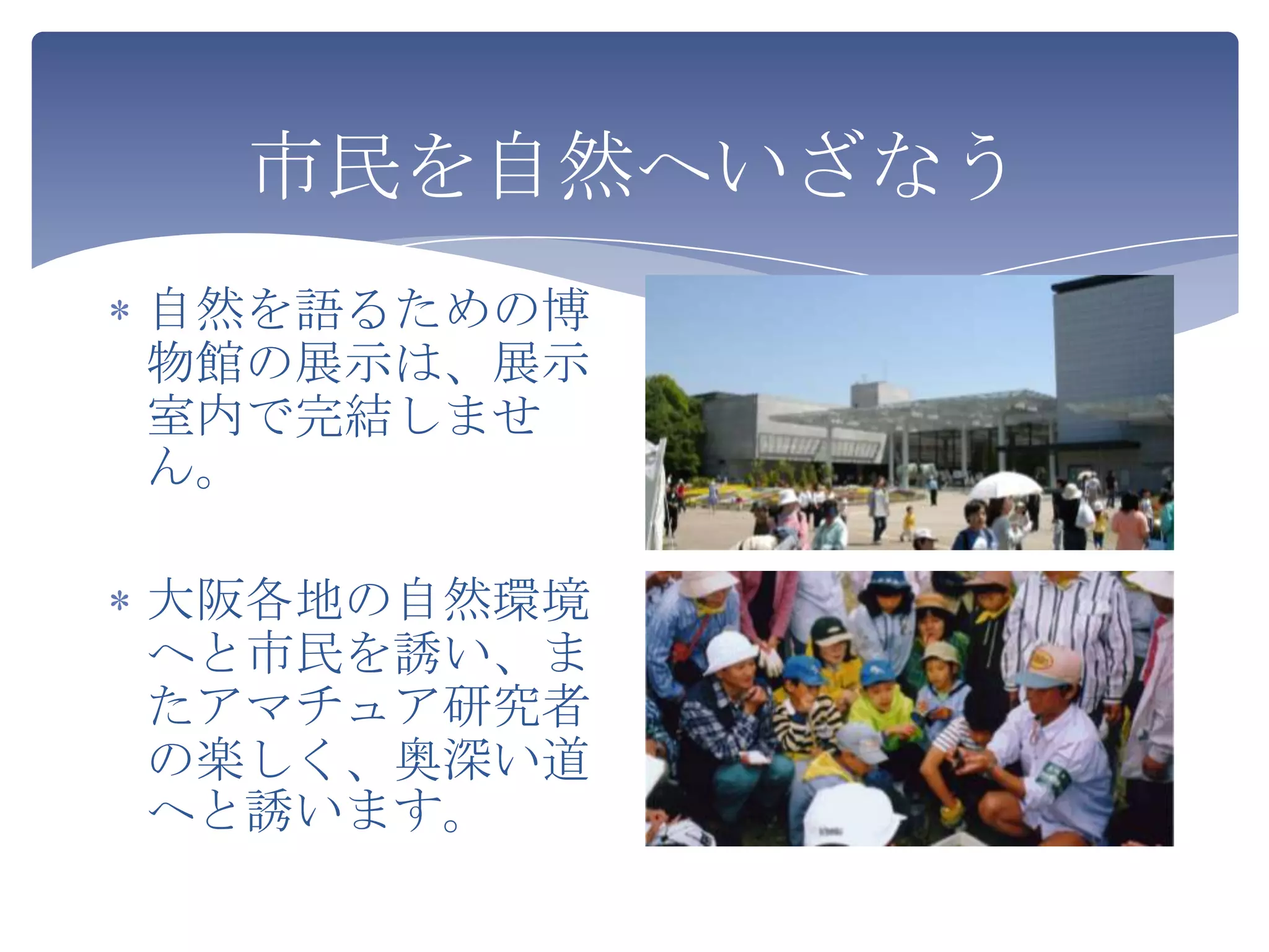 市民を自然へいざなう
自然を語るための博
物館の展示は、展示
室内で完結しませ
ん。

大阪各地の自然環境
へと市民を誘い、ま
たアマチュア研究者
の楽しく、奥深い道
へと誘います。
 