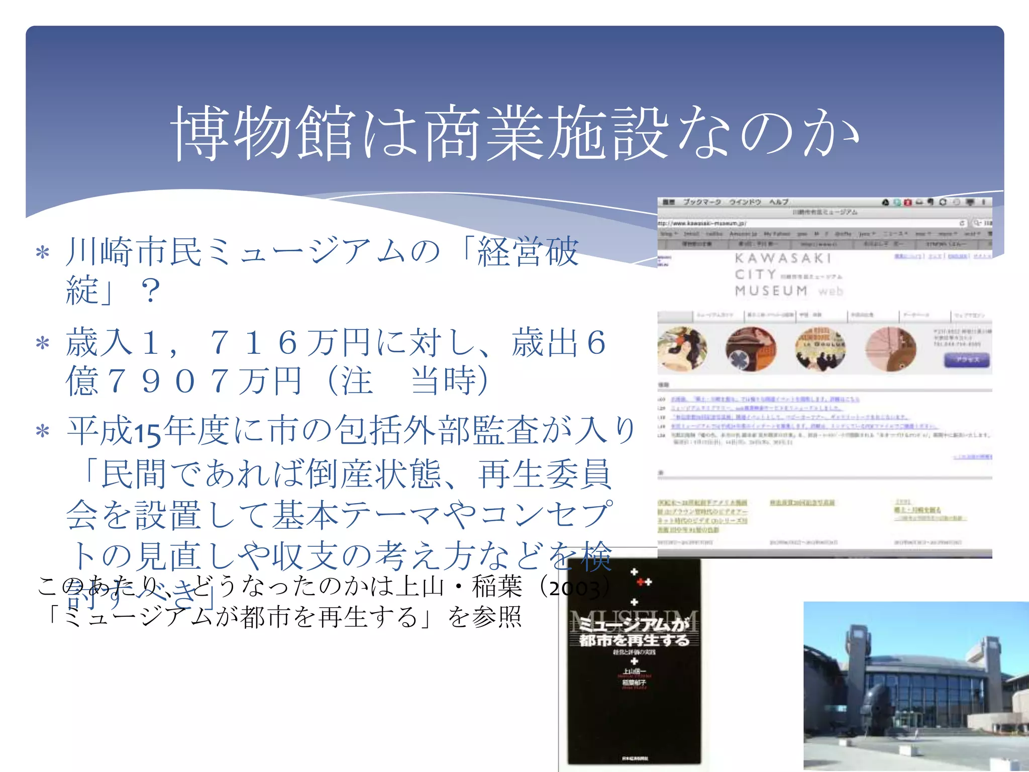 博物館は商業施設なのか
 川崎市民ミュージアムの「経営破
 綻」？
 歳入１，７１６万円に対し、歳出６
 億７９０７万円（注 当時）
 平成15年度に市の包括外部監査が入り
 「民間であれば倒産状態、再生委員
 会を設置して基本テーマやコンセプ
 トの見直しや収支の考え方などを検
このあたり、どうなったのかは上山・稲葉（2003）
 討すべき」
「ミュージアムが都市を再生する」を参照
 