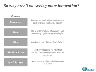 So why aren’t we seeing more innovation?

    Concerns
                 Requires an institutional investment –
   Resources       both financial and human capital


                  Not a sudden “stroke of genius” – but
     Time        the result of significant time and effort



     Risk        Must be prepared to celebrate failure


                   Must have capacity for R&D that
 R&D Processes   involves a deep engagement with the
                               consumer

                 Need access to MNO to bring product
  MNO Partner                 to market
 