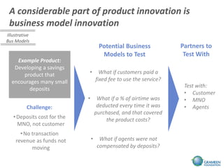 A considerable part of product innovation is
 business model innovation
Illustrative
Bus Models
                                      Potential Business             Partners to
                                       Models to Test                 Test With
    Example Product:
   Developing a savings
      product that           •         What if customers paid a
  encourages many small              fixed fee to use the service?
                                                                      Test with:
        deposits
                                                                      • Customer
                             •        What if a % of airtime was      • MNO
          Challenge:                  deducted every time it was      • Agents
                                     purchased, and that covered
   • Deposits cost for the                the product costs?
     MNO, not customer
      • No transaction
    revenue as funds not         •     What if agents were not
           moving                     compensated by deposits?
 