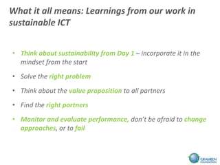 What it all means: Learnings from our work in
sustainable ICT


• Think about sustainability from Day 1 – incorporate it in the
  mindset from the start
• Solve the right problem
• Think about the value proposition to all partners
• Find the right partners
• Monitor and evaluate performance, don’t be afraid to change
  approaches, or to fail
 