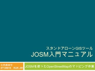 スタンドアローンGISツール
                     JOSM入門マニュアル
自然環境学
47126616 KUK JIH   JOSMを使ったOpenStreetMapのマッピング作業
 