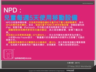 NPD：
兒童每週5天使用移動設備
NPD日前發佈報告稱，目前使用移動設備的兒童平均下載12個移動應用，其中
88%的應用是免費的。並且，每週兒童平均有5天使用移動設備，移動設備包括
iPad、智慧手機、iPod touch，平均每次使用時間通常不超過1小時。
 遊戲相對其他應用更受到兒童的歡迎，其次是收聽音樂、音樂下載及拍
照。
男孩相比女孩更熱衷遊戲（87%對80%），而女孩所擁有的應用更為多樣化。
 分析師Anita Frazier表示：「數量龐大的免費娛樂內容應用以及影響了兒童的
娛樂方式」
 遊戲應用是應用中付費應用占比最高的，達35%，其次是教育遊戲及電影類應
用，但是絕大多數應用的下載是免費的，即使購買，花費也是相對便宜的。




                                                                                       文章來源：98173

                                                                                       27 May 2012 Worldwide
                                                                                                               3
            Copyright © 2012 WINKING ENTERTAINMENT CORPORATION. All Rights Reserved.
 