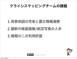 クライシスマッピングチームの課題



         1.背景地図の充実と震災情報連携

         2.最新の衛星画像/航空写真の入手

         3.情報の二次利用許諾



                   by mapconcierge


12年6月7日木曜日
 