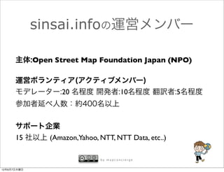 sinsai.infoの運営メンバー

      主体:Open Street Map Foundation Japan (NPO)

      運営ボランティア(アクティブメンバー)
      モデレーター:20 名程度 開発者:10名程度 翻訳者:5名程度
      参加者延べ人数：約400名以上


      サポート企業
      15 社以上 (Amazon,Yahoo, NTT, NTT Data, etc..)

                              by mapconcierge


12年6月7日木曜日
 