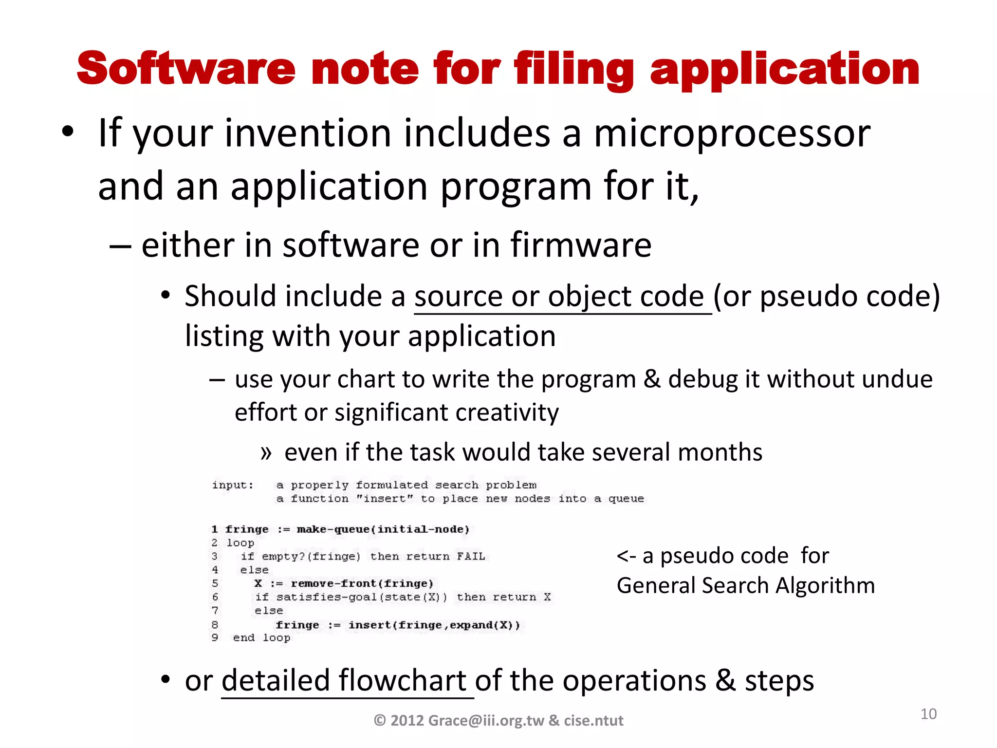 Software note for filing application
• If your invention includes a microprocessor
  and an application program for it,
  – either in software or in firmware
     • Should include a source or object code (or pseudo code)
       listing with your application
        – use your chart to write the program & debug it without undue
          effort or significant creativity
            » even if the task would take several months


                                                       <- a pseudo code for
                                                       General Search Algorithm


     • or detailed flowchart of the operations & steps
                      © 2012 Grace@iii.org.tw & cise.ntut                         10
 
