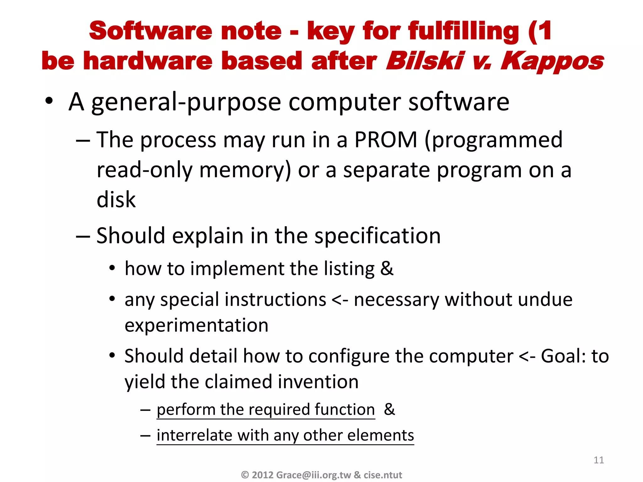 Software note - key for fulfilling (1
be hardware based after Bilski v. Kappos
• A general-purpose computer software
  – The process may run in a PROM (programmed
    read-only memory) or a separate program on a
    disk
  – Should explain in the specification
     • how to implement the listing &
     • any special instructions <- necessary without undue
       experimentation
     • Should detail how to configure the computer <- Goal: to
       yield the claimed invention
        – perform the required function &
        – interrelate with any other elements
                                                            11
                     © 2012 Grace@iii.org.tw & cise.ntut
 