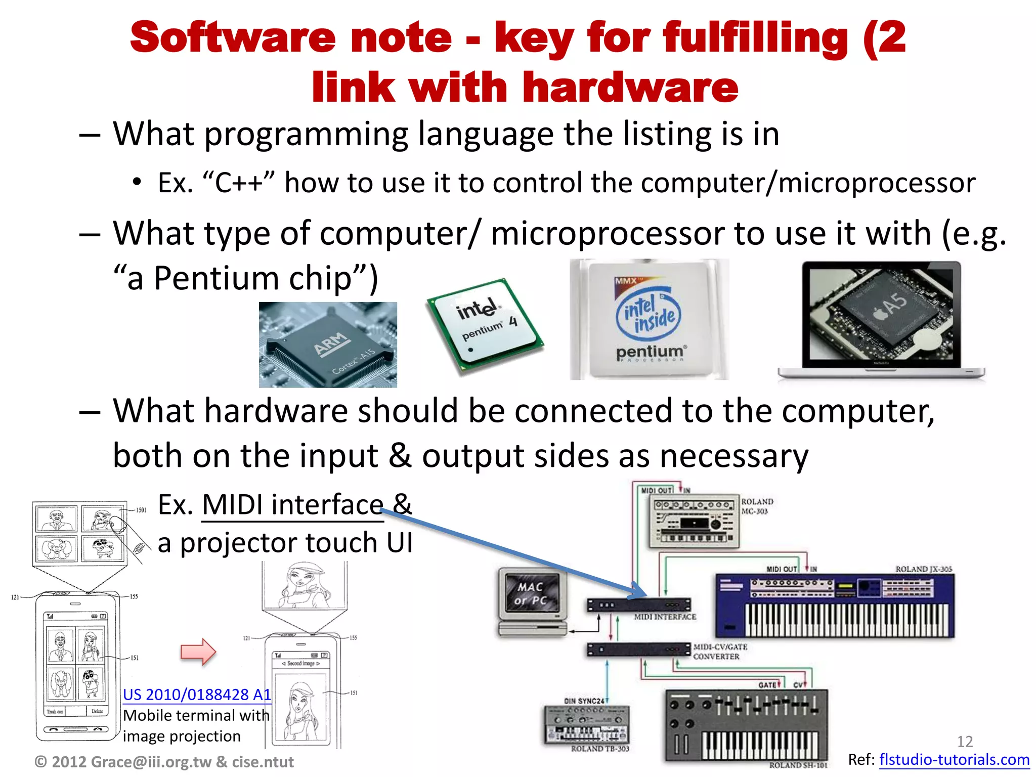 Software note - key for fulfilling (2
                   link with hardware
      – What programming language the listing is in
             • Ex. “C++” how to use it to control the computer/microprocessor
      – What type of computer/ microprocessor to use it with (e.g.
        “a Pentium chip”)


      – What hardware should be connected to the computer,
        both on the input & output sides as necessary
             • Ex. MIDI interface &
               a projector touch UI



           US 2010/0188428 A1
           Mobile terminal with
           image projection                                                         12
© 2012 Grace@iii.org.tw & cise.ntut                                Ref: flstudio-tutorials.com
 