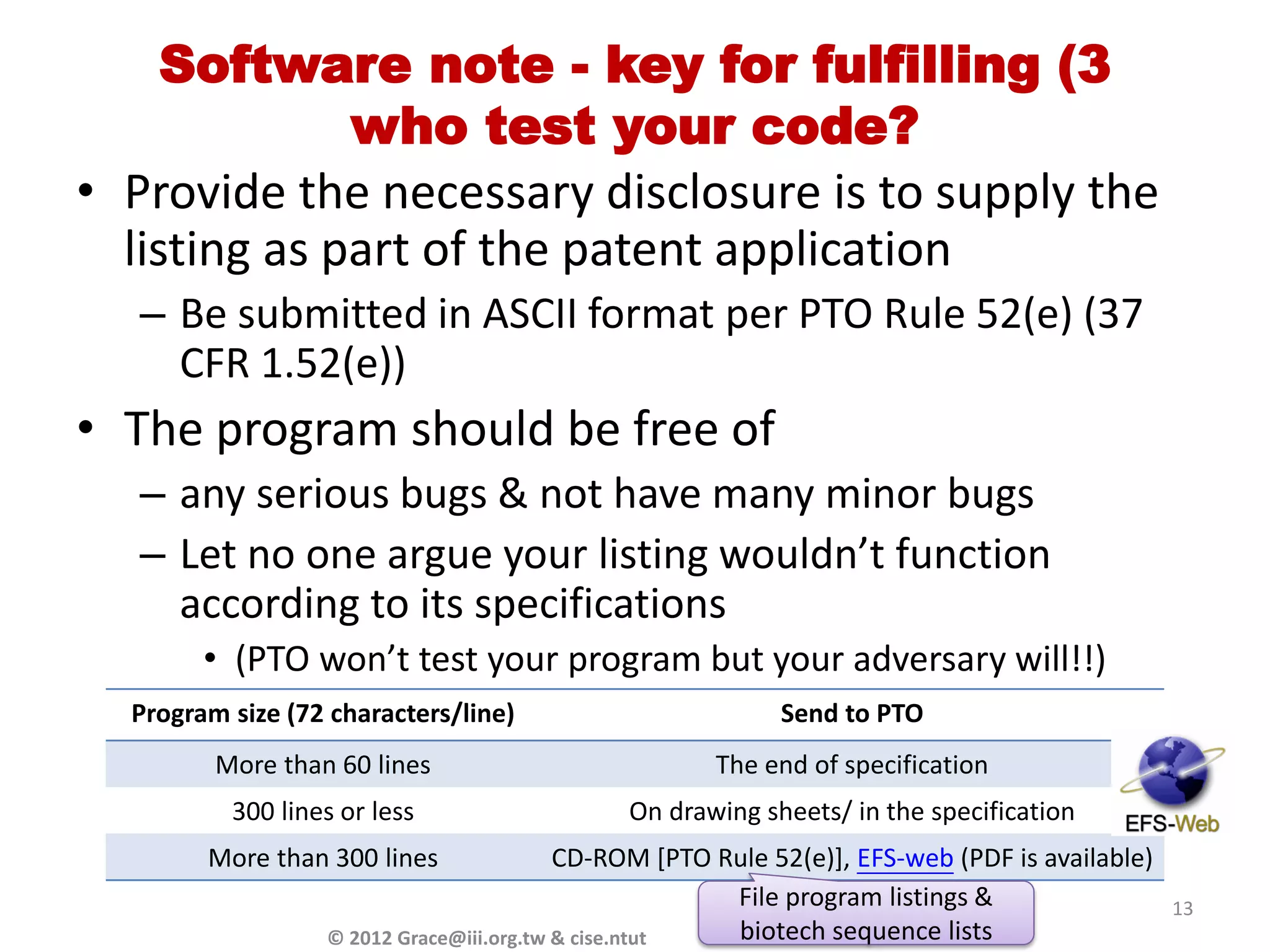 Software note - key for fulfilling (3
              who test your code?
• Provide the necessary disclosure is to supply the
  listing as part of the patent application
  – Be submitted in ASCII format per PTO Rule 52(e) (37
    CFR 1.52(e))
• The program should be free of
  – any serious bugs & not have many minor bugs
  – Let no one argue your listing wouldn’t function
    according to its specifications
        • (PTO won’t test your program but your adversary will!!)
  Program size (72 characters/line)                          Send to PTO
         More than 60 lines                            The end of specification
          300 lines or less                    On drawing sheets/ in the specification
        More than 300 lines                 CD-ROM [PTO Rule 52(e)], EFS-web (PDF is available)
                                                         File program listings &                  13
                  ©   2012 Grace@iii.org.tw & cise.ntut  biotech sequence lists
 
