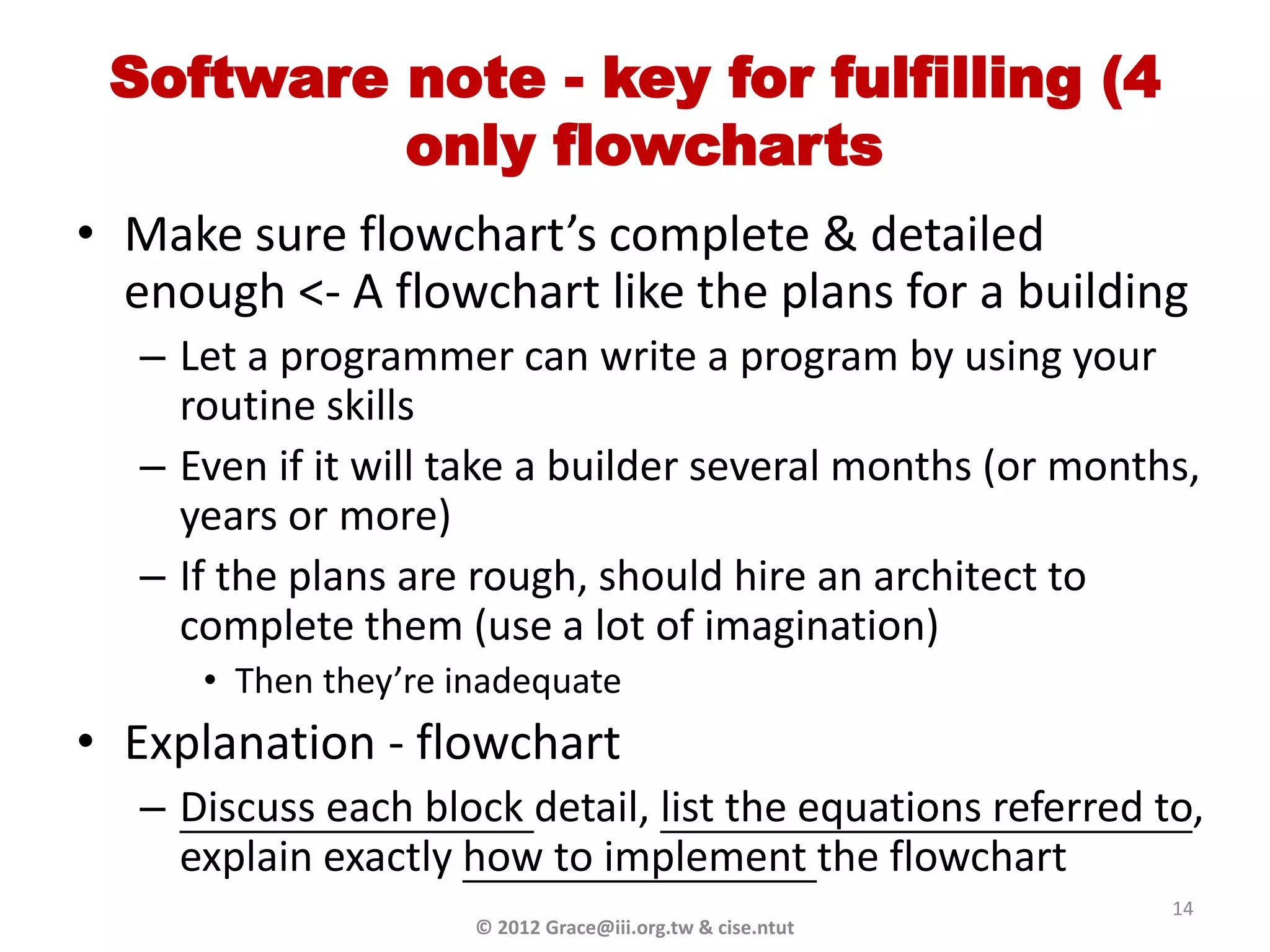 Software note - key for fulfilling (4
          only flowcharts
• Make sure flowchart’s complete & detailed
  enough <- A flowchart like the plans for a building
   – Let a programmer can write a program by using your
     routine skills
   – Even if it will take a builder several months (or months,
     years or more)
   – If the plans are rough, should hire an architect to
     complete them (use a lot of imagination)
      • Then they’re inadequate
• Explanation - flowchart
   – Discuss each block detail, list the equations referred to,
     explain exactly how to implement the flowchart
                                                             14
                      © 2012 Grace@iii.org.tw & cise.ntut
 