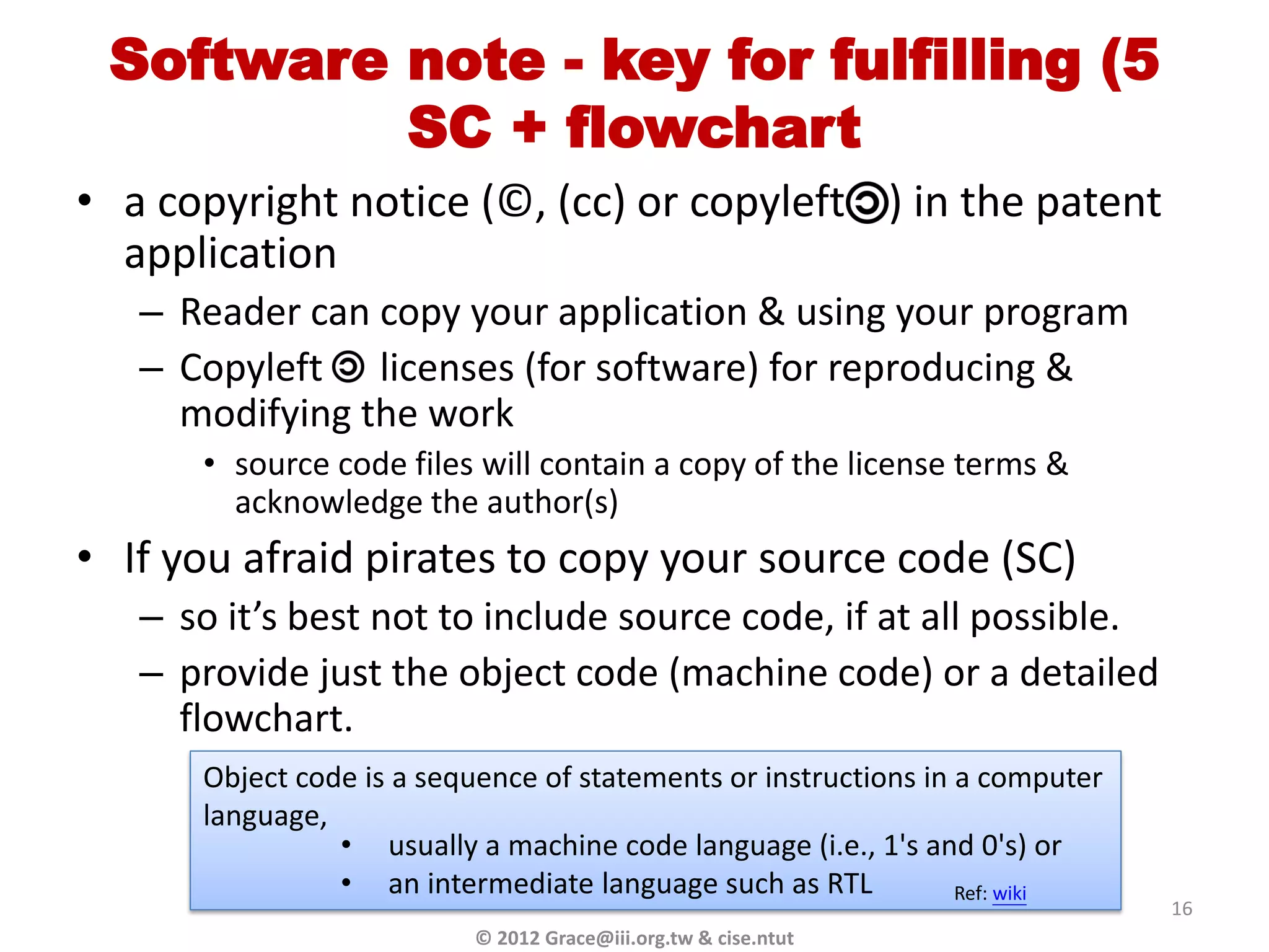 Software note - key for fulfilling (5
          SC + flowchart
• a copyright notice (© , (cc) or copyleft ) in the patent
  application
   – Reader can copy your application & using your program
   – Copyleft licenses (for software) for reproducing &
     modifying the work
      • source code files will contain a copy of the license terms &
        acknowledge the author(s)
• If you afraid pirates to copy your source code (SC)
   – so it’s best not to include source code, if at all possible.
   – provide just the object code (machine code) or a detailed
     flowchart.
      Object code is a sequence of statements or instructions in a computer
      language,
                • usually a machine code language (i.e., 1's and 0's) or
                • an intermediate language such as RTL           Ref: wiki
                                                                              16
                          © 2012 Grace@iii.org.tw & cise.ntut
 