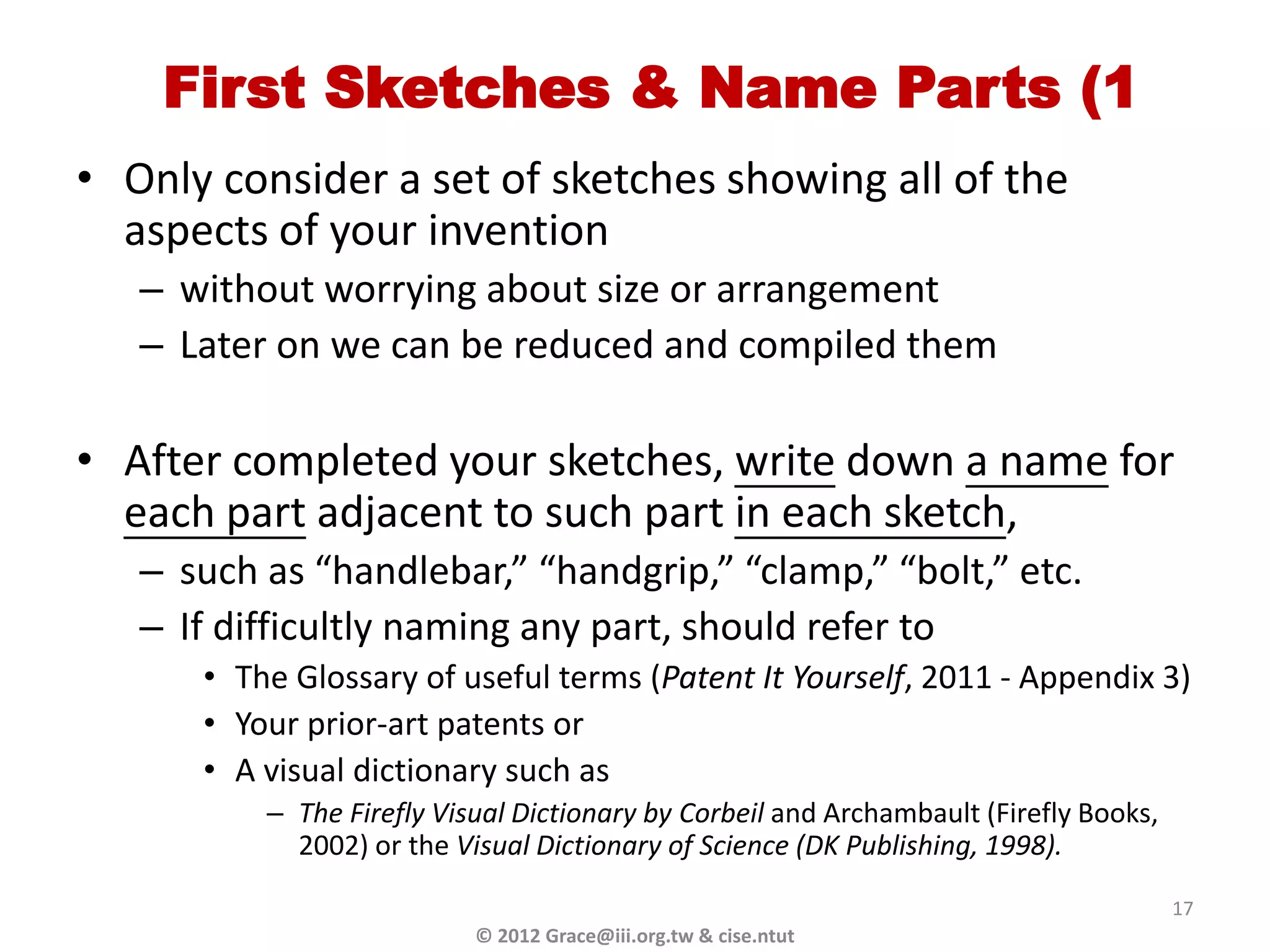 First Sketches & Name Parts (1
• Only consider a set of sketches showing all of the
  aspects of your invention
   – without worrying about size or arrangement
   – Later on we can be reduced and compiled them

• After completed your sketches, write down a name for
  each part adjacent to such part in each sketch,
   – such as “handlebar,” “handgrip,” “clamp,” “bolt,” etc.
   – If difficultly naming any part, should refer to
      • The Glossary of useful terms (Patent It Yourself, 2011 - Appendix 3)
      • Your prior-art patents or
      • A visual dictionary such as
          – The Firefly Visual Dictionary by Corbeil and Archambault (Firefly Books,
            2002) or the Visual Dictionary of Science (DK Publishing, 1998).

                                                                                       17
                           © 2012 Grace@iii.org.tw & cise.ntut
 