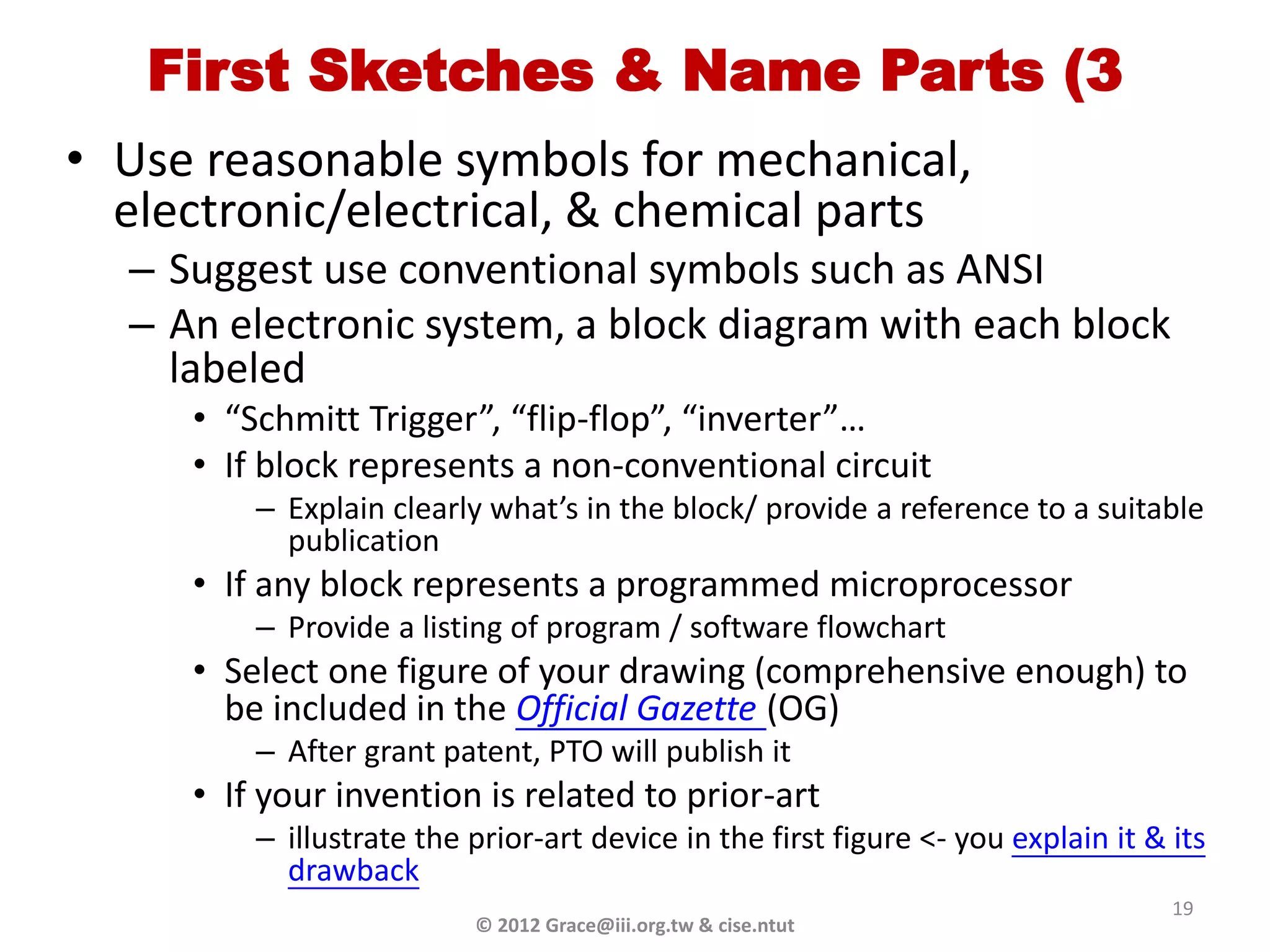 First Sketches & Name Parts (3
• Use reasonable symbols for mechanical,
  electronic/electrical, & chemical parts
  – Suggest use conventional symbols such as ANSI
  – An electronic system, a block diagram with each block
    labeled
     • “Schmitt Trigger”, “flip-flop”, “inverter”…
     • If block represents a non-conventional circuit
         – Explain clearly what’s in the block/ provide a reference to a suitable
           publication
     • If any block represents a programmed microprocessor
         – Provide a listing of program / software flowchart
     • Select one figure of your drawing (comprehensive enough) to
       be included in the Official Gazette (OG)
         – After grant patent, PTO will publish it
     • If your invention is related to prior-art
         – illustrate the prior-art device in the first figure <- you explain it & its
           drawback
                                                                                   19
                          © 2012 Grace@iii.org.tw & cise.ntut
 