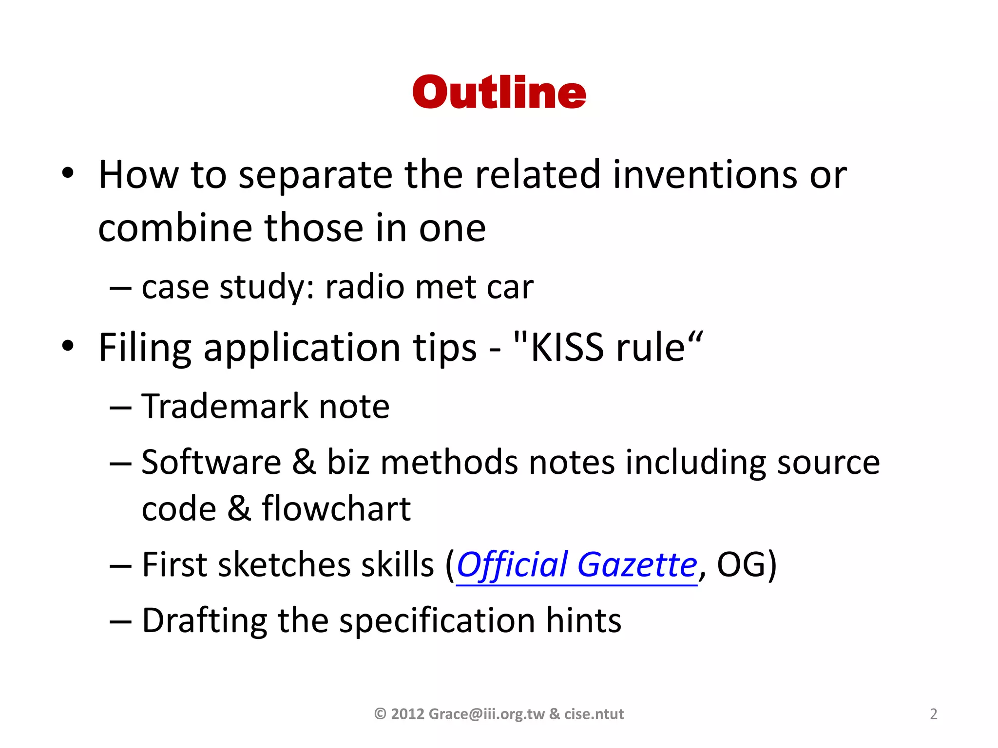 Outline
• How to separate the related inventions or
  combine those in one
   – case study: radio met car
• Filing application tips - "KISS rule“
   – Trademark note
   – Software & biz methods notes including source
     code & flowchart
   – First sketches skills (Official Gazette, OG)
   – Drafting the specification hints

                   © 2012 Grace@iii.org.tw & cise.ntut   2
 