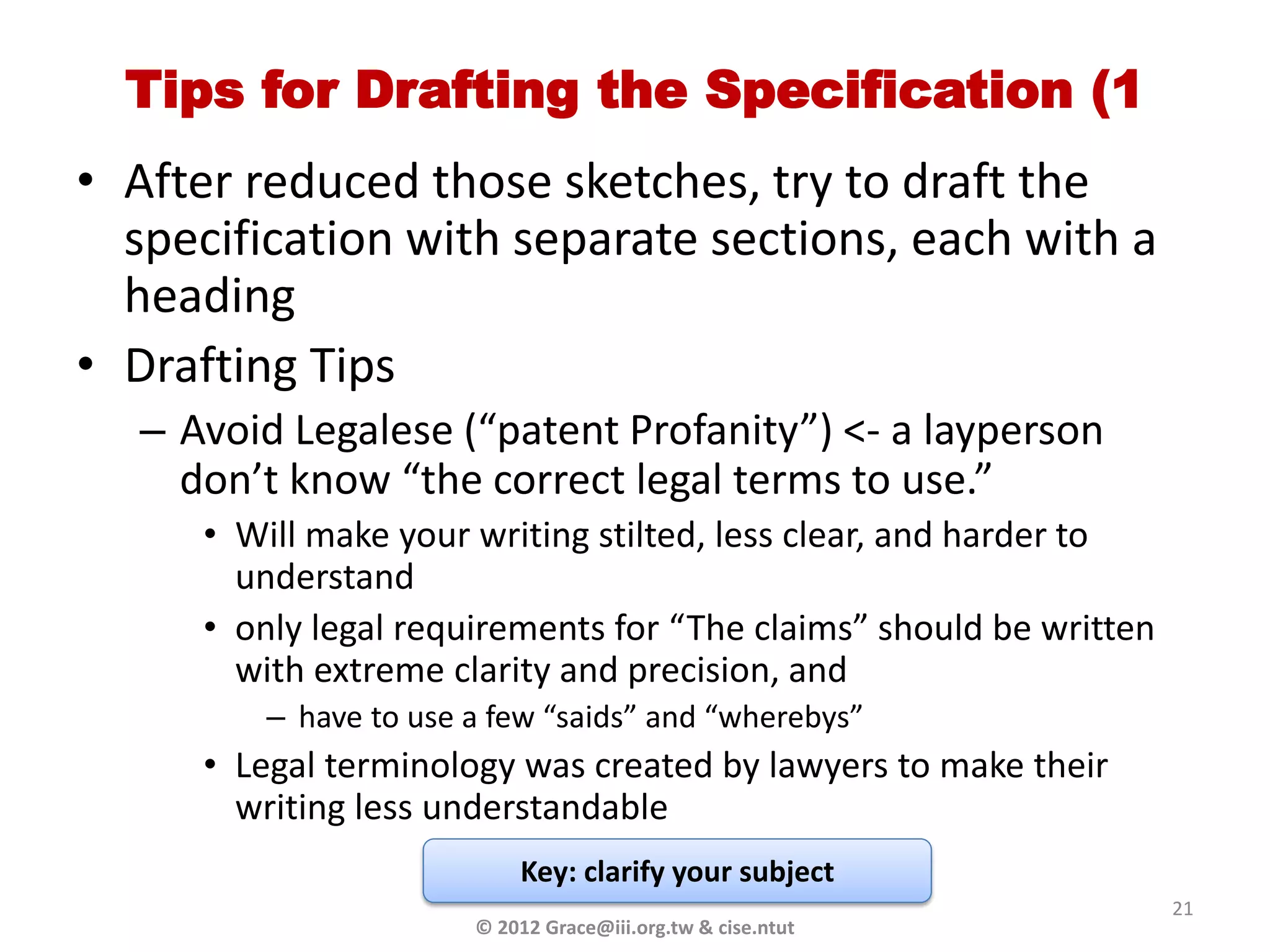 Tips for Drafting the Specification (1
• After reduced those sketches, try to draft the
  specification with separate sections, each with a
  heading
• Drafting Tips
  – Avoid Legalese (“patent Profanity”) <- a layperson
    don’t know “the correct legal terms to use.”
     • Will make your writing stilted, less clear, and harder to
       understand
     • only legal requirements for “The claims” should be written
       with extreme clarity and precision, and
         – have to use a few “saids” and “wherebys”
     • Legal terminology was created by lawyers to make their
       writing less understandable
                           Key: clarify your subject
                                                                    21
                       © 2012 Grace@iii.org.tw & cise.ntut
 