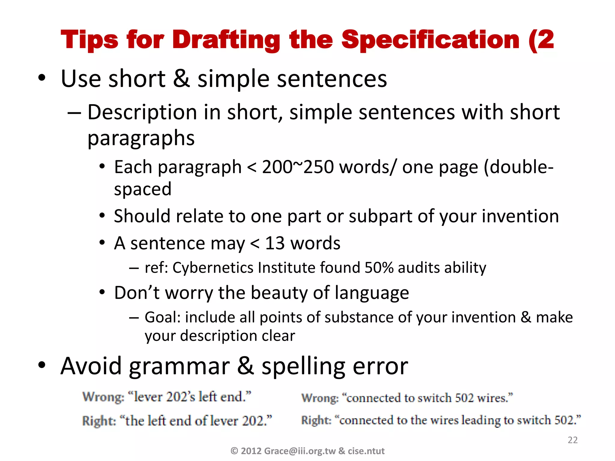 Tips for Drafting the Specification (2
• Use short & simple sentences
  – Description in short, simple sentences with short
    paragraphs
     • Each paragraph < 200~250 words/ one page (double-
       spaced
     • Should relate to one part or subpart of your invention
     • A sentence may < 13 words
        – ref: Cybernetics Institute found 50% audits ability
     • Don’t worry the beauty of language
        – Goal: include all points of substance of your invention & make
          your description clear
• Avoid grammar & spelling error

                                                                       22
                      © 2012 Grace@iii.org.tw & cise.ntut
 