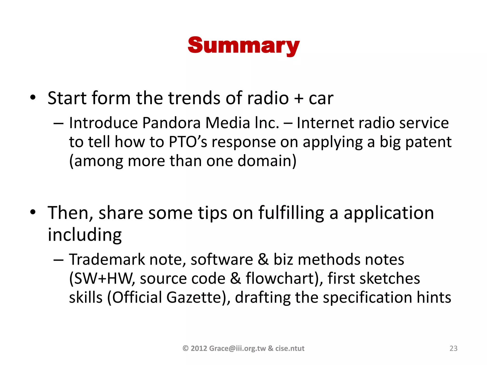Summary

• Start form the trends of radio + car
   – Introduce Pandora Media lnc. – Internet radio service
     to tell how to PTO’s response on applying a big patent
     (among more than one domain)


• Then, share some tips on fulfilling a application
  including
   – Trademark note, software & biz methods notes
     (SW+HW, source code & flowchart), first sketches
     skills (Official Gazette), drafting the specification hints

                      © 2012 Grace@iii.org.tw & cise.ntut      23
 