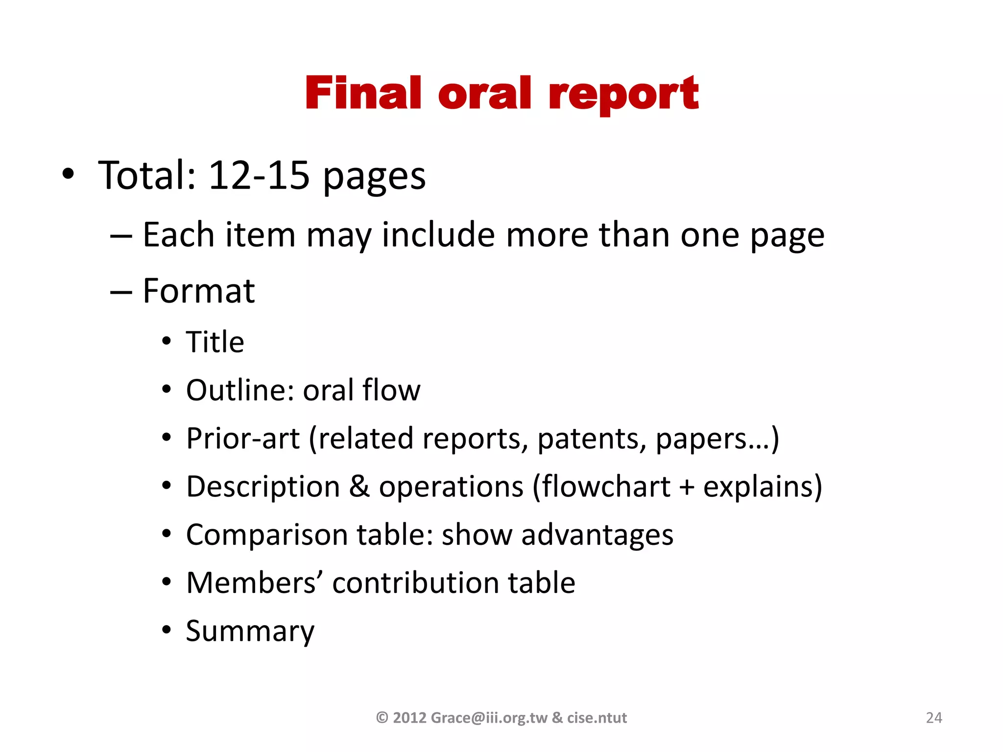 Final oral report
• Total: 12-15 pages
  – Each item may include more than one page
  – Format
     •   Title
     •   Outline: oral flow
     •   Prior-art (related reports, patents, papers…)
     •   Description & operations (flowchart + explains)
     •   Comparison table: show advantages
     •   Members’ contribution table
     •   Summary

                      © 2012 Grace@iii.org.tw & cise.ntut   24
 