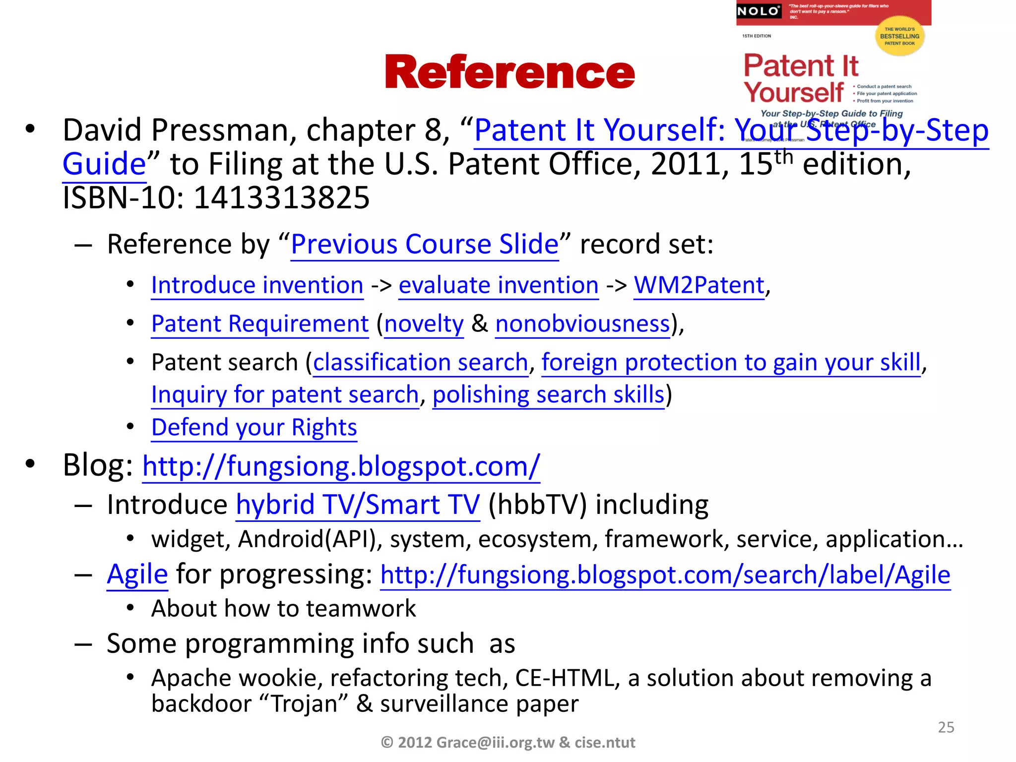 Reference
• David Pressman, chapter 8, “Patent It Yourself: Your Step-by-Step
  Guide” to Filing at the U.S. Patent Office, 2011, 15th edition,
  ISBN-10: 1413313825
   – Reference by “Previous Course Slide” record set:
       • Introduce invention -> evaluate invention -> WM2Patent,
       • Patent Requirement (novelty & nonobviousness),
       • Patent search (classification search, foreign protection to gain your skill,
         Inquiry for patent search, polishing search skills)
       • Defend your Rights
• Blog: http://fungsiong.blogspot.com/
   – Introduce hybrid TV/Smart TV (hbbTV) including
       • widget, Android(API), system, ecosystem, framework, service, application…
   – Agile for progressing: http://fungsiong.blogspot.com/search/label/Agile
       • About how to teamwork
   – Some programming info such as
       • Apache wookie, refactoring tech, CE-HTML, a solution about removing a
         backdoor “Trojan” & surveillance paper
                                                                                        25
                               © 2012 Grace@iii.org.tw & cise.ntut
 