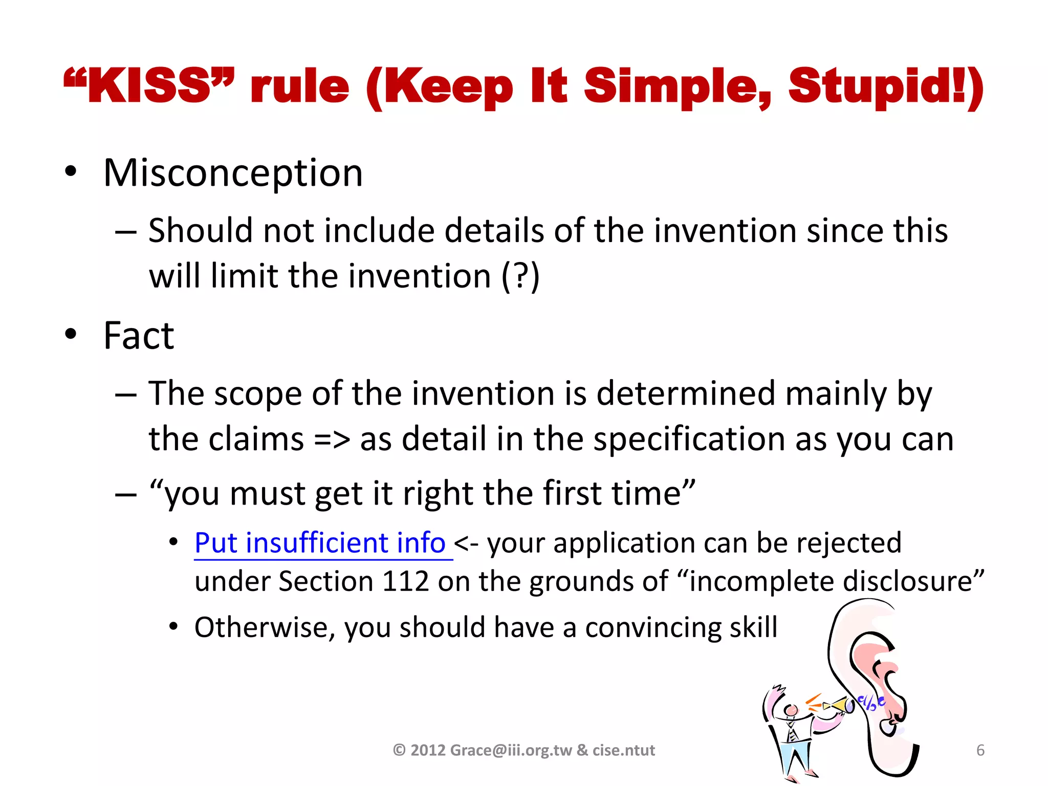 “KISS” rule (Keep It Simple, Stupid!)
• Misconception
  – Should not include details of the invention since this
    will limit the invention (?)
• Fact
  – The scope of the invention is determined mainly by
    the claims => as detail in the specification as you can
  – “you must get it right the first time”
     • Put insufficient info <- your application can be rejected
       under Section 112 on the grounds of “incomplete disclosure”
     • Otherwise, you should have a convincing skill


                     © 2012 Grace@iii.org.tw & cise.ntut         6
 