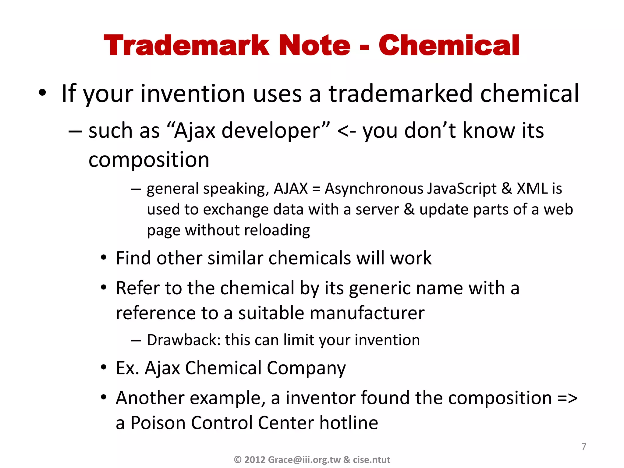 Trademark Note - Chemical
• If your invention uses a trademarked chemical
  – such as “Ajax developer” <- you don’t know its
    composition
        – general speaking, AJAX = Asynchronous JavaScript & XML is
          used to exchange data with a server & update parts of a web
          page without reloading
     • Find other similar chemicals will work
     • Refer to the chemical by its generic name with a
       reference to a suitable manufacturer
        – Drawback: this can limit your invention
     • Ex. Ajax Chemical Company
     • Another example, a inventor found the composition =>
       a Poison Control Center hotline
                                                                        7
                      © 2012 Grace@iii.org.tw & cise.ntut
 