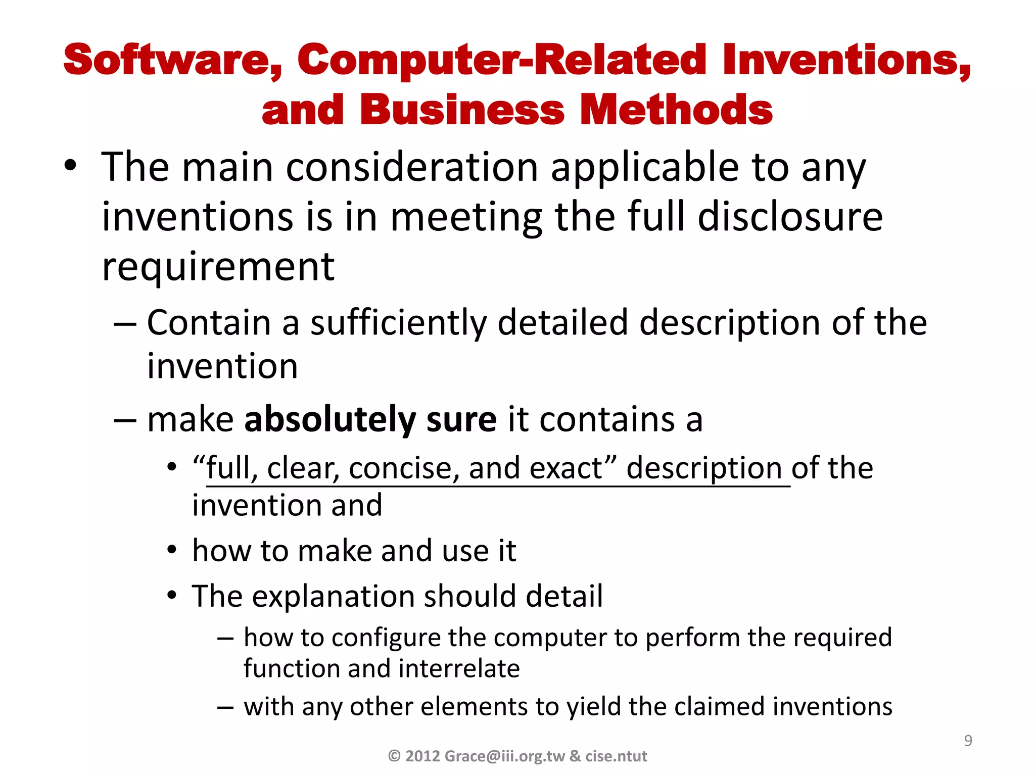 Software, Computer-Related Inventions,
        and Business Methods
• The main consideration applicable to any
  inventions is in meeting the full disclosure
  requirement
  – Contain a sufficiently detailed description of the
    invention
  – make absolutely sure it contains a
     • “full, clear, concise, and exact” description of the
       invention and
     • how to make and use it
     • The explanation should detail
        – how to configure the computer to perform the required
          function and interrelate
        – with any other elements to yield the claimed inventions
                                                                    9
                      © 2012 Grace@iii.org.tw & cise.ntut
 