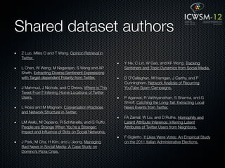 Shared dataset authors
Z Luo, Miles O and T Wang. Opinion Retrieval in
Twitter.
                                                    Y He, C Lin, W Gao, and KF Wong. Tracking
L Chen, W Wang, M Nagarajan, S Wang and AP          Sentiment and Topic Dynamics from Social Media.
Sheth. Extracting Diverse Sentiment Expressions
with Target-dependent Polarity from Twitter.        D O'Callaghan, M Harrigan, J Carthy, and P
                                                    Cunningham. Network Analysis of Recurring
J Mahmud, J Nichols, and C Drews. Where is This     YouTube Spam Campaigns.
Tweet From? Inferring Home Locations of Twitter
Users.                                              P Agarwal, R Vaithiyanathan, S Sharma, and G
                                                    Shroff. Catching the Long-Tail: Extracting Local
L Rossi and M Magnani. Conversation Practices       News Events from Twitter.
and Network Structure in Twitter.
                                                    FA Zamal, W Liu, and D Ruths. Homophily and
LM Aiello, M Deplano, R Schifanella, and G Ruffo.   Latent Attribute Inference: Inferring Latent
People are Strange When You're a Stranger:          Attributes of Twitter Users from Neighbors.
Impact and Inﬂuence of Bots on Social Networks.
                                                    F Giglietto. If Likes Were Votes: An Empirical Study
J Park, M Cha, H Kim, and J Jeong. Managing         on the 2011 Italian Administrative Elections.
Bad News in Social Media: A Case Study on
Domino’s Pizza Crisis.
 