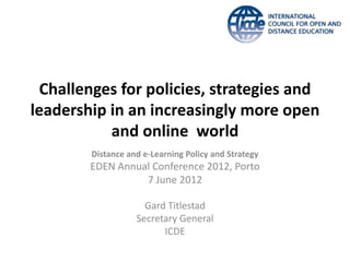Challenges for policies, strategies and
leadership in an increasingly more open
           and online world
        Distance and e-Learning Policy and Strategy
        EDEN Annual Conference 2012, Porto
                  7 June 2012

                     Gard Titlestad
                   Secretary General
                         ICDE
 