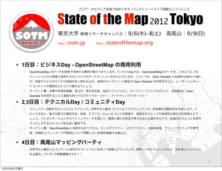 アジア・オセアニア地域で初めてのオープンストリートマップ国際カンファレンス



                             State of the Map 2012 Tokyo
                             東京大学          駒場リサーチキャンパス：9/6(木)-8(土) 高尾山：9/9(日)

                             http://   osm.jp   http://   stateofthemap.org



      • 1日目：ビジネスDay - OpenStreetMap の商用利用
             ◦   OpenStreetMap のデータを商用で利用する事例が増えてきています。ビジネスDayでは、OpenStreetMapのデータを、どのようにプロ
                 フェッショナルな現場で活用するかについてのディスカッションを中心に行います。トピックは、Open Geodata と伝統的なGISとの違い
                 や、何故モバイルデバイスでOSMが多く使われるか、政府がオープンソース製品や Open Geodata を利用すること、ユーザージェネレー
                 トコンテンツの増加などについて触れるでしょう。
             ◦   ターゲット層：企業や非営利組織、官公庁、地方自治体、GISスペシャリスト、オープンソースコンサルタント、自社製品に Open
                 Geodata を利用することに興味を持つプロダクトマネージャー、マーケティングマネージャー

      • 2,3日目：テクニカルDay / コミュニティDay
             ◦   コミュニティ活動を中心としたカンファレンス。世界中から集まったマッピングコミュニティが、各地域の活動状況を共有します。ト
                 ピックは主に、様々な国での適用方法、技術、アプリケーションについての発表や、地図のカバレッジや技術的な視点での発表などで
                 しょう。プレゼンテーションやライトニングトークを通じて、聴衆に様々な知見や考えを伝える場が中心です。OSMがどのように世界を
                 マッピングするかについて知る良い機会です。
             ◦   ターゲット層：OpenStreetMap に参加するすべての人。カートグラファー、ジオグラファー、GIS技術者、フリーソフトウェアの専門
                 家、OSMのコミュニティや可能性について理解したい非営利組織や企業など。


      • 4日目：高尾山マッピングパーティ
             ◦   世界中から集まったマッパーとGPSやスマートフォンを持って高尾山でマッピング。同時にジオキャッシングなど、何か楽しいイベント
                 を企画中。アイディア絶賛募集中です！！

                                                                                              1

12年4月9日月曜日
 