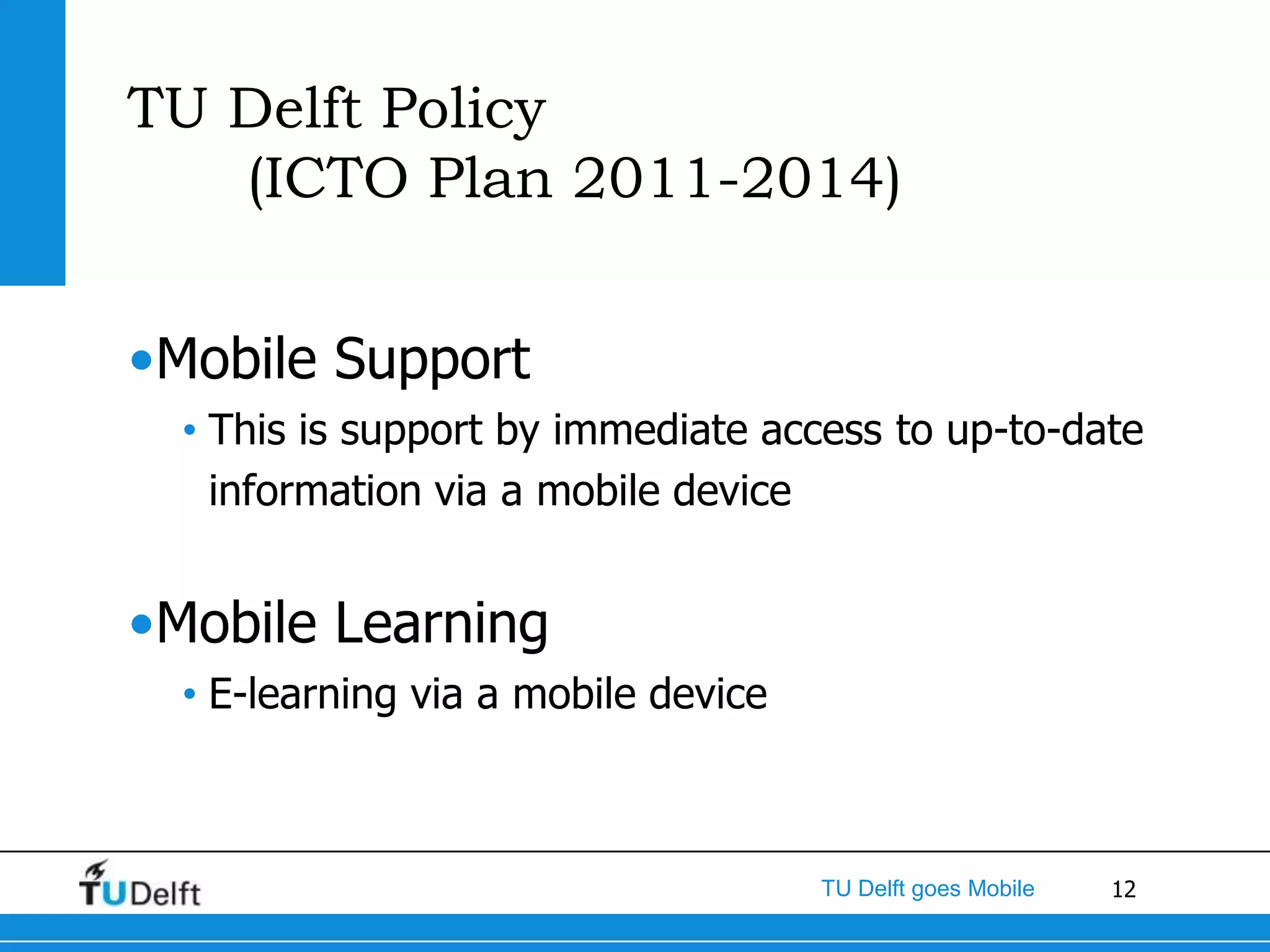 TU Delft Policy
   (ICTO Plan 2011-2014)


•Mobile Support
  • This is support by immediate access to up-to-date
    information via a mobile device


•Mobile Learning
  • E-learning via a mobile device



                                     TU Delft goes Mobile   12
 