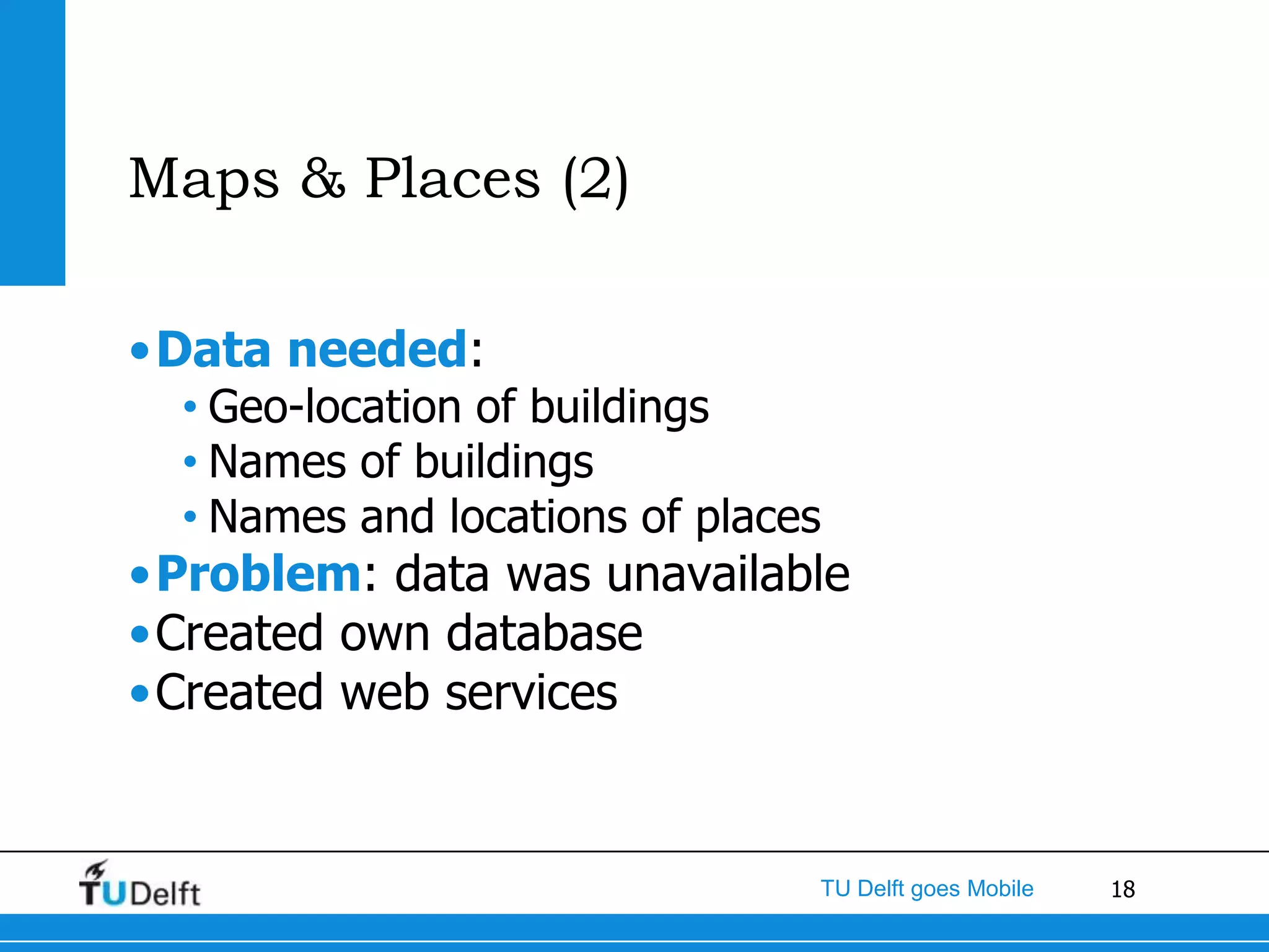 Maps & Places (2)

•Data needed:
  • Geo-location of buildings
  • Names of buildings
  • Names and locations of places
•Problem: data was unavailable
•Created own database
•Created web services


                                TU Delft goes Mobile   18
 