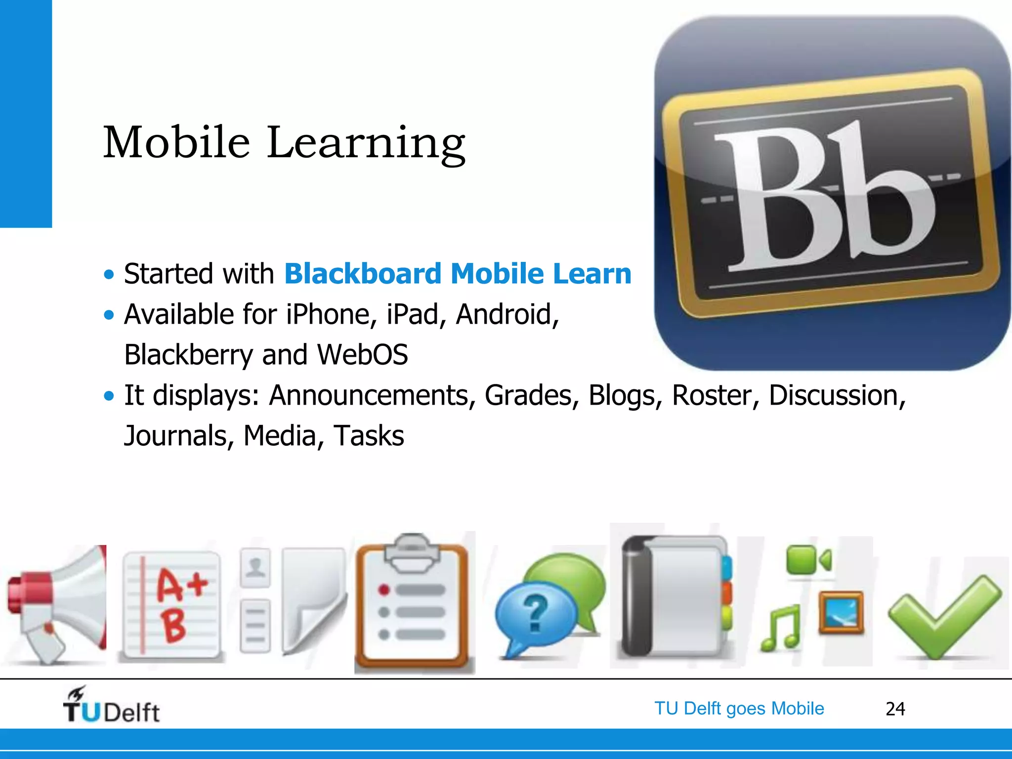 Mobile Learning

• Started with Blackboard Mobile Learn
• Available for iPhone, iPad, Android,
  Blackberry and WebOS
• It displays: Announcements, Grades, Blogs, Roster, Discussion,
  Journals, Media, Tasks




                                           TU Delft goes Mobile   24
 