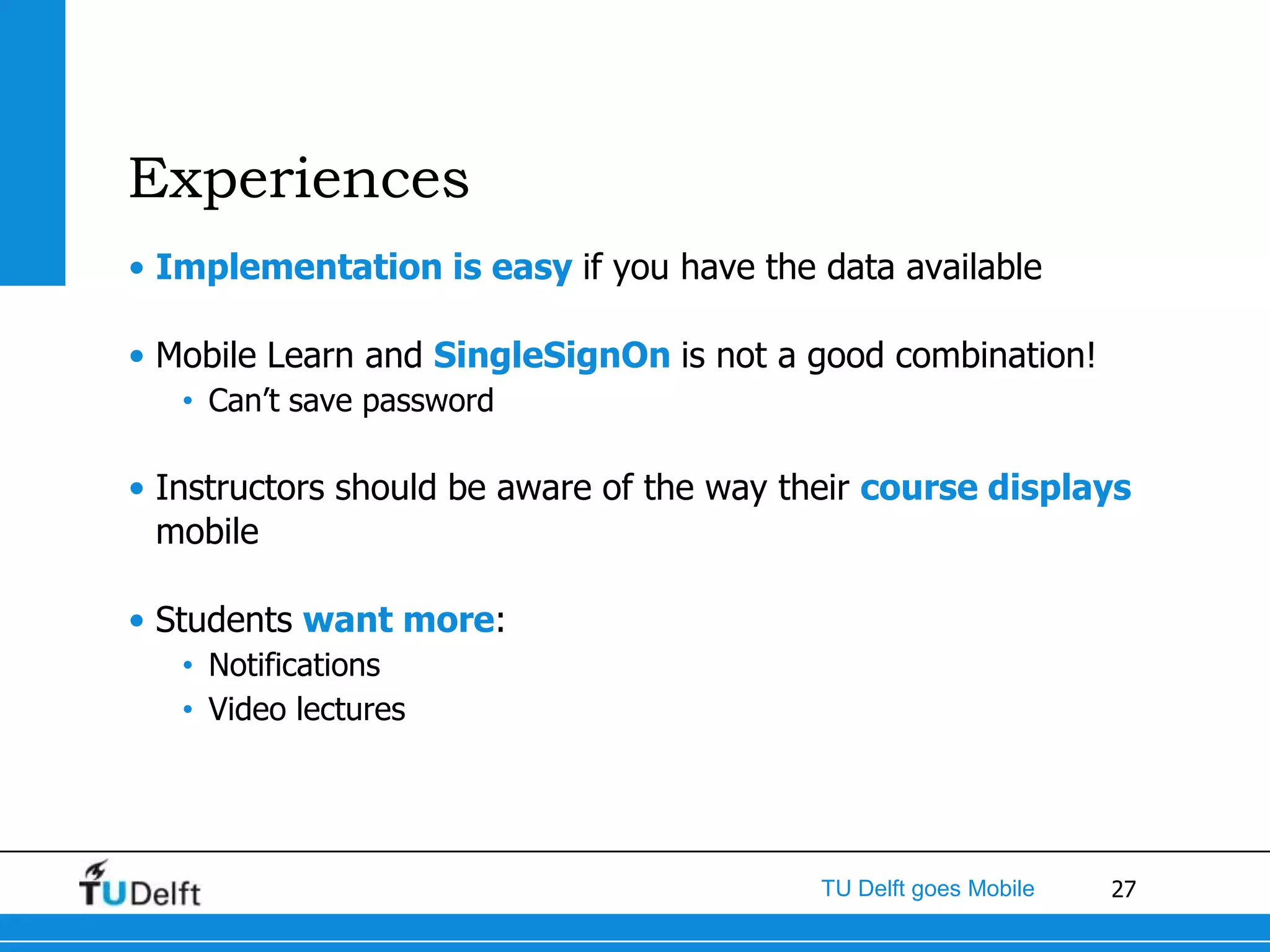 Experiences
• Implementation is easy if you have the data available

• Mobile Learn and SingleSignOn is not a good combination!
   • Can’t save password

• Instructors should be aware of the way their course displays
  mobile

• Students want more:
   • Notifications
   • Video lectures




                                          TU Delft goes Mobile   27
 